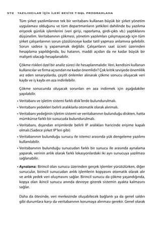 Tüm şirket yazılımlarının tek bir veritabanı kullanan büyük bir şirket yönetim
uygulaması olduğunu ve tüm departmanların yetkileri dahilinde bu yazılıma
erişerek günlük işlemlerini (veri girişi, raporlama, girdi-çıktı vb.) yaptıklarını
düşünelim. Veritabanının çökmesi, yönetim yazılımları çalışmayacağı için tüm
şirket çalışanlarının sorun çözülünceye kadar tatil yapması anlamına gelebilir.
Sorun sadece iş yapamamak değildir. Çalışanların saat ücreti üzerinden
hesaplama yapıldığında, bu hatanın, maddi açıdan da ne kadar büyük bir
maliyeti olacağı hesaplanabilir.
Çökme riskleri özel bir analiz süreci ile hesaplanmalıdır. Veri, kendisini kullanan
kullanıcılar ve firma açısından ne kadar önemlidir? Çok kritik seviyede önemlilik
arz eden senaryolarda, çeşitli önlemler alınarak çökme sonucu oluşacak veri
kaybı ve iş kaybı en aza indirilebilir.
Çökme sonucunda oluşacak sorunları en aza indirmek için aşağıdakiler
yapılabilir.
•	Veritabanı ve işletim sistemi farklı disk’lerde bulundurulmalı.
•	Veritabanı yedekleri belirli aralıklarla otomatik olarak alınmalı.
•	Veritabanı yedeğinin işletim sistemi ve veritabanının bulunduğu diskten, hatta
mümkünse farklı bir sunucuda bulundurulmalı.
•	Veritabanı, dışarıdan erişimlerde belirli IP aralıkları haricinde erişime kapalı
olmalı.(Sadece şirket IP’leri gibi)
•	Veritabanının bulunduğu sunucu ile istemci arasında yük dengeleme yazılımı
kullanılabilir.
•	Veritabanının bulunduğu sunucudan farklı bir sunucu ile arasında aynalama
yaparak, verinin anlık olarak farklı lokasyonlardaki iki ayrı sunucuya yazılması
sağlanabilir.
•	Aynalama: Birincil olan sunucu üzerinden gerçek işlemler yürütülürken, diğer
sunucular, birincil sunucudan anlık işlemlerin kopyasını otomatik olarak alır
ve anlık yedek veri oluşmasını sağlar. Birincil sunucu da çökme yaşandığında,
kopya olan ikincil sunucu anında devreye girerek sistemin ayakta kalmasını
sağlar.
Daha da ötesinde, veri merkezinde oluşabilecek bağlantı ya da genel saldırı
gibi durumlara karşı da veritabanının korumaya alınması gerekir. Genel olarak
YAZILIMCILAR İÇİN İLERİ SEVİYE T-SQL PROGRAMLAMA572
 