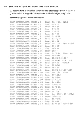 Bu nedenle tarih biçimlerinin tamamını elde edebileceğiniz tüm yöntemleri
göstermek adına, aşağıdaki tarih dönüştürme işlemlerini gerçekleştirelim.
CONVERT ile ilgili farklı formatlama kodları:
SELECT CONVERT(VARCHAR, GETDATE(), 0) Sonuç : Feb 1 2013 10:06AM
SELECT CONVERT(VARCHAR, GETDATE(), 1) Sonuç : 02/01/13
SELECT CONVERT(VARCHAR, GETDATE(), 2) Sonuç : 13.02.01
SELECT CONVERT(VARCHAR, GETDATE(), 3) Sonuç : 01/02/13
SELECT CONVERT(VARCHAR, GETDATE(), 4) Sonuç : 01.02.13
SELECT CONVERT(VARCHAR, GETDATE(), 5) Sonuç : 01-02-13
SELECT CONVERT(VARCHAR, GETDATE(), 6) Sonuç : 01 Feb 13
SELECT CONVERT(VARCHAR, GETDATE(), 7) Sonuç : Feb 01, 13
SELECT CONVERT(VARCHAR, GETDATE(), 8) Sonuç : 10:08:01
SELECT CONVERT(VARCHAR, GETDATE(), 9) Sonuç : Feb 1 2013 10:08:10:327AM
SELECT CONVERT(VARCHAR, GETDATE(), 10) Sonuç : 02-01-13
SELECT CONVERT(VARCHAR, GETDATE(), 11) Sonuç : 13/02/01
SELECT CONVERT(VARCHAR, GETDATE(), 12) Sonuç : 130201
SELECT CONVERT(VARCHAR, GETDATE(), 13) Sonuç : 01 Feb 2013 10:08:45:857
SELECT CONVERT(VARCHAR, GETDATE(), 14) Sonuç : 10:08:54:127
SELECT CONVERT(VARCHAR, GETDATE(), 20) Sonuç : 2013-02-01 10:09:07
SELECT CONVERT(VARCHAR, GETDATE(), 21) Sonuç : 2013-02-01 10:09:23.973
SELECT CONVERT(VARCHAR, GETDATE(), 22) Sonuç : 02/01/13 10:09:32 AM
SELECT CONVERT(VARCHAR, GETDATE(), 23) Sonuç : 2013-02-01
SELECT CONVERT(VARCHAR, GETDATE(), 24) Sonuç : 10:09:49
SELECT CONVERT(VARCHAR, GETDATE(), 25) Sonuç : 2013-02-01 10:09:57.257
SELECT CONVERT(VARCHAR, GETDATE(), 100) Sonuç : Feb 1 2013 10:10AM
SELECT CONVERT(VARCHAR, GETDATE(), 101) Sonuç : 02/01/2013
SELECT CONVERT(VARCHAR, GETDATE(), 102) Sonuç : 2013.02.01
SELECT CONVERT(VARCHAR, GETDATE(), 103) Sonuç : 01/02/2013
SELECT CONVERT(VARCHAR, GETDATE(), 104) Sonuç : 01.02.2013
SELECT CONVERT(VARCHAR, GETDATE(), 105) Sonuç : 01-02-2013
SELECT CONVERT(VARCHAR, GETDATE(), 106) Sonuç : 01 Feb 2013
SELECT CONVERT(VARCHAR, GETDATE(), 107) Sonuç : Feb 01, 2013
SELECT CONVERT(VARCHAR, GETDATE(), 108) Sonuç : 10:12:24
SELECT CONVERT(VARCHAR, GETDATE(), 109) Sonuç : Feb 1 2013 10:12:31:237AM
SELECT CONVERT(VARCHAR, GETDATE(), 110) Sonuç : 02-01-2013
SELECT CONVERT(VARCHAR, GETDATE(), 111) Sonuç : 2013/02/01
SELECT CONVERT(VARCHAR, GETDATE(), 112) Sonuç : 20130201
SELECT CONVERT(VARCHAR, GETDATE(), 113) Sonuç : 01 Feb 2013 10:13:01:103
YAZILIMCILAR İÇİN İLERİ SEVİYE T-SQL PROGRAMLAMA212
 
