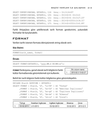 SELECT CONVERT(VARCHAR, GETDATE(), 114) Sonuç : 10:13:14:437
SELECT CONVERT(VARCHAR, GETDATE(), 120) Sonuç : 2013-02-01 10:13:21
SELECT CONVERT(VARCHAR, GETDATE(), 121) Sonuç : 2013-02-01 10:13:27.237
SELECT CONVERT(VARCHAR, GETDATE(), 126) Sonuç : 2013-02-01T10:13:34.317
SELECT CONVERT(VARCHAR, GETDATE(), 127) Sonuç : 2013-02-01T10:13:41.897
Farklı ihtiyaçlara göre şekillenecek tarih formatı gereksinimi, yukarıdaki
formatlar ile karşılanabilir.
FORMAT
Verilen tarihi istenen formata dönüştürerek string olarak verir.
Söz Dizimi:
FORMAT(tarih_zaman, format)
Örnek:
SELECT FORMAT(GETDATE(), ‘yyyy.MM.d HH:MM:ss’);
FORMAT fonksiyonu, genel olarak tarih bilgilerini farklı
kültür formatlarında görüntülemek için kullanılır.
Belirli bir tarih bilgisini farklı kültür bilgilerine göre görüntüleyelim.
DECLARE @tarih DATETIME = GETDATE()
SELECT FORMAT ( @tarih, ‘d’, ‘tr-TR’ ) AS ‘Türkçe’
,FORMAT ( @tarih, ‘d’, ‘en-US’ ) AS ‘Amerikan İngilizcesi’
,FORMAT ( @tarih, ‘d’, ‘en-gb’ ) AS ‘İngiltere İngilizcesi’
,FORMAT ( @tarih, ‘d’, ‘de-de’ ) AS ‘Almanca’
,FORMAT ( @tarih, ‘d’, ‘zh-cn’ ) AS ‘Çince’;
GEÇİCİ VERİLER İLE ÇALIŞMAK 213
 