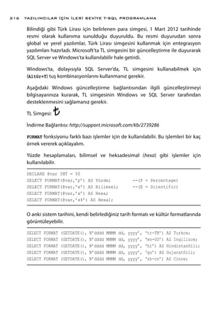 Bilindiği gibi Türk Lirası için belirlenen para simgesi, 1 Mart 2012 tarihinde
resmi olarak kullanıma sunulduğu duyuruldu. Bu resmi duyurudan sonra
global ve yerel yazılımlar, Türk Lirası simgesini kullanmak için entegrasyon
yazılımları hazırladı. Microsoft’ta TL simgesini bir güncelleştirme ile duyurarak
SQL Server ve Windows’ta kullanılabilir hale getirdi.
Windows’ta, dolayısıyla SQL Server’da, TL simgesini kullanabilmek için
(AltGr+T) tuş kombinasyonlarını kullanmanız gerekir.
Aşağıdaki Windows güncelleştirme bağlantısından ilgili güncelleştirmeyi
bilgisayarınıza kurarak, TL simgesinin Windows ve SQL Server tarafından
desteklenmesini sağlamanız gerekir.
TL Simgesi:
İndirme Bağlantısı: http://support.microsoft.com/kb/2739286
FORMAT fonksiyonu farklı bazı işlemler için de kullanılabilir. Bu işlemleri bir kaç
örnek vererek açıklayalım.
Yüzde hesaplamaları, bilimsel ve heksadesimal (hexa) gibi işlemler için
kullanılabilir.
DECLARE @var INT = 50
SELECT FORMAT(@var,’p’) AS Yüzde;		 --(P = Percentage)
SELECT FORMAT(@var,’e’) AS Bilimsel;	 --(E = Scientific)
SELECT FORMAT(@var,’x’) AS Hexa;
SELECT FORMAT(@var,’x4’) AS Hexa1;
O anki sistem tarihini, kendi belirlediğiniz tarih formatı ve kültür formatlarında
görüntüleyebilir.
SELECT FORMAT (GETDATE(), N’dddd MMMM dd, yyyy’, ‘tr-TR’) AS Turkce;
SELECT FORMAT (GETDATE(), N’dddd MMMM dd, yyyy’, ‘en-US’) AS Ingilizce;
SELECT FORMAT (GETDATE(), N’dddd MMMM dd, yyyy’, ‘hi’) AS HindistanDili;
SELECT FORMAT (GETDATE(), N’dddd MMMM dd, yyyy’, ‘gu’) AS GujaratDili;
SELECT FORMAT (GETDATE(), N’dddd MMMM dd, yyyy’, ‘zh-cn’) AS Cince;
YAZILIMCILAR İÇİN İLERİ SEVİYE T-SQL PROGRAMLAMA216
 