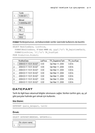 FORMAT fonksiyonunun, veritabanındaki veriler üzerinde kullanımı da basittir.
SELECT ModifiedDate, ListPrice,
FORMAT(ModifiedDate, N’dddd MMMM dd, yyyy’,’tr’) TR_DegistirmeTarih,
FORMAT(ListPrice, ‘c’,’tr’) TR_UrunFiyat
FROM Production.Product;
DATEPART
Tarih ile ilgili bazı rakamsal bilgiler alınmasını sağlar. Verilen tarihin gün, ay, yıl
gibi parçalar halinde geri almak için kullanılır.
Söz Dizimi:
DATEPART (parca_datepart, tarih)
Örnek:
SELECT DATEPART(WEEKDAY, GETDATE());
GEÇİCİ VERİLER İLE ÇALIŞMAK 217
 