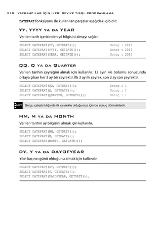 DATEPART fonksiyonu ile kullanılan parçalar aşağıdaki gibidir:
YY, YYYY ya da YEAR
Verilen tarih içerisinden yıl bilgisini almayı sağlar.
SELECT DATEPART(YY, GETDATE());			 Sonuç : 2013
SELECT DATEPART(YYYY, GETDATE());			 Sonuç : 2013
SELECT DATEPART(YEAR, GETDATE());			 Sonuç : 2013
QQ, Q ya da Quarter
Verilen tarihin çeyreğini almak için kullanılır. 12 ayın 4’e bölümü sonucunda
ortaya çıkan her 3 ay bir çeyrektir. İlk 3 ay ilk çeyrek, son 3 ay son çeyrektir.
SELECT DATEPART(QQ, GETDATE());			 Sonuç : 1
SELECT DATEPART(Q, GETDATE());			 Sonuç : 1
SELECT DATEPART(QUARTER, GETDATE());		 Sonuç : 1
MM, M ya da MONTH
Verilen tarihin ay bilgisini almak için kullanılır.
SELECT DATEPART(MM, GETDATE());
SELECT DATEPART(M, GETDATE());
SELECT DATEPART(MONTH, GETDATE());	
DY, Y ya da DAYOFYEAR
Yılın kaçıncı günü olduğunu almak için kullanılır.
SELECT DATEPART(DY, GETDATE());	
SELECT DATEPART(Y, GETDATE());		
SELECT DATEPART(DAYOFYEAR, GETDATE());	
NOT Sorgu çalıştırıldığında ilk çeyrekte olduğumuz için bu sonuç dönmektedir.
YAZILIMCILAR İÇİN İLERİ SEVİYE T-SQL PROGRAMLAMA218
 