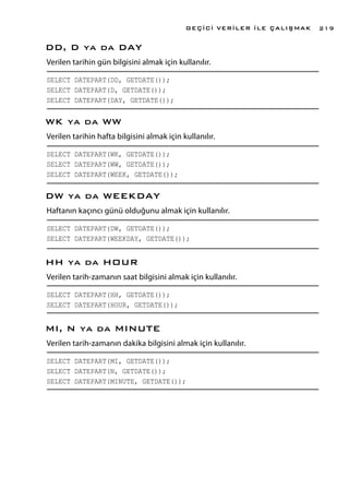 DD, D ya da DAY
Verilen tarihin gün bilgisini almak için kullanılır.
SELECT DATEPART(DD, GETDATE());
SELECT DATEPART(D, GETDATE());
SELECT DATEPART(DAY, GETDATE());
WK ya da WW
Verilen tarihin hafta bilgisini almak için kullanılır.
SELECT DATEPART(WK, GETDATE());
SELECT DATEPART(WW, GETDATE());
SELECT DATEPART(WEEK, GETDATE());
DW ya da WEEKDAY
Haftanın kaçıncı günü olduğunu almak için kullanılır.
SELECT DATEPART(DW, GETDATE());
SELECT DATEPART(WEEKDAY, GETDATE());
HH ya da HOUR
Verilen tarih-zamanın saat bilgisini almak için kullanılır.
SELECT DATEPART(HH, GETDATE());
SELECT DATEPART(HOUR, GETDATE());
MI, N ya da MINUTE
Verilen tarih-zamanın dakika bilgisini almak için kullanılır.
SELECT DATEPART(MI, GETDATE());
SELECT DATEPART(N, GETDATE());
SELECT DATEPART(MINUTE, GETDATE());
GEÇİCİ VERİLER İLE ÇALIŞMAK 219
 