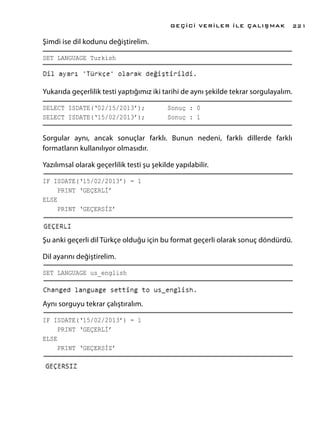 Şimdi ise dil kodunu değiştirelim.
SET LANGUAGE Turkish	
Yukarıda geçerlilik testi yaptığımız iki tarihi de aynı şekilde tekrar sorgulayalım.
SELECT ISDATE(‘02/15/2013’);	 Sonuç : 0
SELECT ISDATE(‘15/02/2013’);	 Sonuç : 1
Sorgular aynı, ancak sonuçlar farklı. Bunun nedeni, farklı dillerde farklı
formatların kullanılıyor olmasıdır.
Yazılımsal olarak geçerlilik testi şu şekilde yapılabilir.
IF ISDATE(‘15/02/2013’) = 1					
PRINT ‘GEÇERLİ’
ELSE
PRINT ‘GEÇERSİZ’
Şu anki geçerli dil Türkçe olduğu için bu format geçerli olarak sonuç döndürdü.
Dil ayarını değiştirelim.
SET LANGUAGE us_english
Aynı sorguyu tekrar çalıştıralım.
IF ISDATE(‘15/02/2013’) = 1					
PRINT ‘GEÇERLİ’
ELSE
PRINT ‘GEÇERSİZ’
GEÇİCİ VERİLER İLE ÇALIŞMAK 221
 