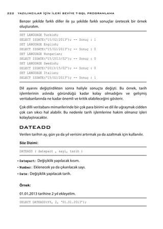 Benzer şekilde farklı diller ile şu şekilde farklı sonuçlar üretecek bir örnek
oluşturalım.
SET LANGUAGE Turkish;
SELECT ISDATE(‘15/02/2013’); -- Sonuç : 1
SET LANGUAGE English;
SELECT ISDATE(‘15/02/2013’); -- Sonuç : 0
SET LANGUAGE Hungarian;
SELECT ISDATE(‘15/2013/02’); -- Sonuç : 0
SET LANGUAGE Swedish;
SELECT ISDATE(‘2013/15/02’); -- Sonuç : 0
SET LANGUAGE Italian;
SELECT ISDATE(‘15/02/2013’); -- Sonuç : 1
Dil ayarını değiştirdikten sonra haliyle sonuçta değişti. Bu örnek, tarih
işlemlerinin aslında göründüğü kadar kolay olmadığını ve gelişmiş
veritabanlarında ne kadar önemli ve kritik olabileceğini gösterir.
Çok dilli veritabanı mimarilerinde bir çok para birimi ve dil ile uğraşmak cidden
çok can sıkıcı hal alabilir. Bu nedenle tarih işlemlerine hakim olmanız işleri
kolaylaştıracaktır.
DATEADD
Verilen tarihin ay, gün ya da yıl verisini artırmak ya da azaltmak için kullanılır.
Söz Dizimi:
DATEADD ( datepart , sayi, tarih )
•	Datepart: Değişiklik yapılacak kısım.
•	Number: Eklenecek ya da çıkarılacak sayı.
•	Date: Değişiklik yapılacak tarih.
Örnek:
01.01.2013 tarihine 2 yıl ekleyelim.
SELECT DATEADD(YY, 2, ‘01.01.2013’);
YAZILIMCILAR İÇİN İLERİ SEVİYE T-SQL PROGRAMLAMA222
 