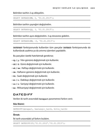 Belirtilen tarihin 2 ay ekleyelim.
SELECT DATEADD(MM, 2, ‘01.01.2013’);
Belirtilen tarihin çeyreğini değiştirelim.
SELECT DATEADD(QQ, 3, ‘01.01.2013’);
Belirtilen tarihin ayını değiştirelim. 3 ay öncesine gidelim.
SELECT DATEADD(MM, -3, ‘01.01.2013’);
DATEPART fonksiyonunda kullanılan tüm parçalar DATEADD fonksiyonunda da
kullanılarak azaltma ya da artırma işlemleri yapılabilir.
Bu parçaları özetle hatırlatmak gerekirse;
•	dy / y: Yılın gününü değiştirmek için kullanılır.
•	dd / d: Günü değiştirmek için kullanılır.
•	wk / ww: Haftayı değiştirmek için kullanılır.
•	dw: Haftanın gününü değiştirmek için kullanılır.
•	hh: Saati değiştirmek için kullanılır.
•	mi / n: Dakikayı değiştirmek için kullanılır.
•	ss / s: Saniyeyi değiştirmek için kullanılır.
•	ms: Milisaniyeyi değiştirmek için kullanılır.
DATEDIFF
Verilen iki tarih arasındaki Datepart parametresi farkını verir.
Söz Dizimi:
DATEDIFF(datepart, baslangic_tarih, bitis_tarih)
Örnek:
İki tarih arasındaki yıl farkını bulalım.
SELECT DATEDIFF(YY,’01.01.2012’,’01.01.2013’);
GEÇİCİ VERİLER İLE ÇALIŞMAK 223
 