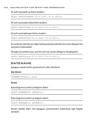 İki tarih arasındaki ay farkını bulalım.
SELECT DATEDIFF(MONTH,’01.01.2012’,’01.01.2013’);
İki tarih arasındaki hafta farkını bulalım.
SELECT DATEDIFF(WK,’01.01.2012’,’01.01.2013’);
İki tarih arasındaki gün farkını bulalım.
SELECT DATEDIFF(DD,’01.01.2012’,’01.01.2013’);
Bu ve benzer işlemler için diğer fonksiyonlarda kullanılan tüm tarih datepart’ları
(parçaları) kullanılabilir.
Örneğin; bu tarihler arası, yani bir yılın kaç saniye olduğunu hesaplayalım.
SELECT DATEDIFF(ss,’01.01.2012’,’01.01.2013’);
DATENAME
Datepart olarak verilen parametrenin adını döndürür.
Söz Dizimi:
DATENAME(datepart, tarih)
Örnek:
Bulunduğumuz tarihin yıl bilgisini alalım.
SELECT DATENAME(YY, GETDATE());
Bulunduğumuz tarihin ay bilgisini alalım.
SELECT DATENAME(YY, GETDATE());
Benzer şekilde diğer tüm Datepart parametreleri kullanılarak ilgili bilgiler
alınabilir.
YAZILIMCILAR İÇİN İLERİ SEVİYE T-SQL PROGRAMLAMA224
 