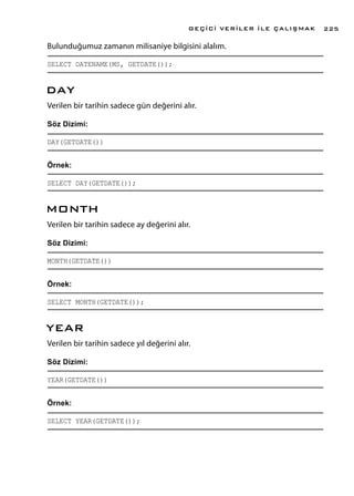 Bulunduğumuz zamanın milisaniye bilgisini alalım.
SELECT DATENAME(MS, GETDATE());
DAY
Verilen bir tarihin sadece gün değerini alır.
Söz Dizimi:
DAY(GETDATE())
Örnek:
SELECT DAY(GETDATE());
MONTH
Verilen bir tarihin sadece ay değerini alır.
Söz Dizimi:
MONTH(GETDATE())
Örnek:
SELECT MONTH(GETDATE());
YEAR
Verilen bir tarihin sadece yıl değerini alır.
Söz Dizimi:
YEAR(GETDATE())
Örnek:
SELECT YEAR(GETDATE());
GEÇİCİ VERİLER İLE ÇALIŞMAK 225
 