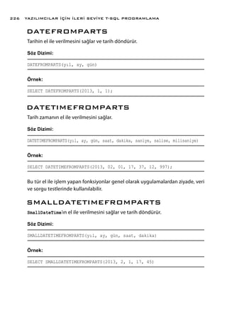 DATEFROMPARTS
Tarihin el ile verilmesini sağlar ve tarih döndürür.
Söz Dizimi:
DATEFROMPARTS(yıl, ay, gün)
Örnek:
SELECT DATEFROMPARTS(2013, 1, 1);
DATETIMEFROMPARTS
Tarih zamanın el ile verilmesini sağlar.
Söz Dizimi:
DATETIMEFROMPARTS(yıl, ay, gün, saat, dakika, saniye, salise, milisaniye)
Örnek:
SELECT DATETIMEFROMPARTS(2013, 02, 01, 17, 37, 12, 997);
Bu tür el ile işlem yapan fonksiyonlar genel olarak uygulamalardan ziyade, veri
ve sorgu testlerinde kullanılabilir.
SMALLDATETIMEFROMPARTS
SmallDateTime’ın el ile verilmesini sağlar ve tarih döndürür.
Söz Dizimi:
SMALLDATETIMEFROMPARTS(yıl, ay, gün, saat, dakika)
Örnek:
SELECT SMALLDATETIMEFROMPARTS(2013, 2, 1, 17, 45)
YAZILIMCILAR İÇİN İLERİ SEVİYE T-SQL PROGRAMLAMA226
 