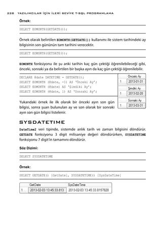 Örnek:
SELECT EOMONTH(GETDATE());
Örnek olarak belirtilen EOMONTH(GETDATE()) kullanımı ile sistem tarihindeki ay
bilgisinin son gününün tam tarihini verecektir.
SELECT EOMONTH(GETDATE());
EOMONTH fonksiyonu ile şu anki tarihin kaç gün çektiği öğrenilebileceği gibi,
önceki, sonraki ya da belirtilen bir başka ayın da kaç gün çektiği öğrenilebilir.
DECLARE @date DATETIME = GETDATE();
SELECT EOMONTH (@date, -1) AS ‘Önceki Ay’;
SELECT EOMONTH (@date) AS ‘Şimdiki Ay’;
SELECT EOMONTH (@date, 1) AS ‘Sonraki Ay’;
Yukarıdaki örnek ile ilk olarak bir önceki ayın son gün
bilgisi, sonra şuan bulunulan ay ve son olarak bir sonraki
ayın son gün bilgisi listelenir.
SYSDATETIME
DateTime2 veri tipinde, sistemde anlık tarih ve zaman bilgisini döndürür.
GETDATE fonksiyonu 3 digit milisaniye değeri döndürürken, SYSDATETIME
fonksiyonu 7 digit’in tamamını döndürür.
Söz Dizimi:
SELECT SYSDATETIME
Örnek:
SELECT GETDATE() [GetDate], SYSDATETIME() [SysDateTime]
YAZILIMCILAR İÇİN İLERİ SEVİYE T-SQL PROGRAMLAMA228
 