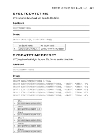 SYSUTCDATETIME
UTC zamanını DateTime2 veri tipinde döndürür.
Söz Dizimi:
SYSUTCDATETIME()
Örnek:
SELECT GETDATE(), SYSUTCDATETIME();
SYSDATETIMEOFFSET
UTC’ye göre offset bilgisi ile yerel SQL Server saatini döndürür.
Söz Dizimi:
SYSDATETIMEOFFSET()
Örnek:
SELECT SYSDATETIMEOFFSET() OffSet;
SELECT TODATETIMEOFFSET(SYSDATETIMEOFFSET(), ‘-04:00’) ‘OffSet -4’;
SELECT TODATETIMEOFFSET(SYSDATETIMEOFFSET(), ‘-02:00’) ‘OffSet -2’;
SELECT TODATETIMEOFFSET(SYSDATETIMEOFFSET(), ‘+00:00’) ‘OffSet +0’;
SELECT TODATETIMEOFFSET(SYSDATETIMEOFFSET(), ‘+02:00’) ‘OffSet +2’;
SELECT TODATETIMEOFFSET(SYSDATETIMEOFFSET(), ‘+04:00’) ‘OffSet +4’;
GEÇİCİ VERİLER İLE ÇALIŞMAK 229
 