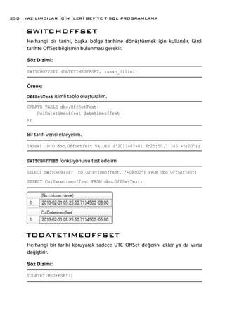 SWITCHOFFSET
Herhangi bir tarihi, başka bölge tarihine dönüştürmek için kullanılır. Girdi
tarihte OffSet bilgisinin bulunması gerekir.
Söz Dizimi:
SWITCHOFFSET (DATETIMEOFFSET, zaman_dilimi)
Örnek:
OffSetTest isimli tablo oluşturalım.
CREATE TABLE dbo.OffSetTest(
ColDatetimeoffset datetimeoffset
);
Bir tarih verisi ekleyelim.
INSERT INTO dbo.OffSetTest VALUES (‘2013-02-01 8:25:50.71345 -5:00’);
SWITCHOFFSET fonksiyonunu test edelim.
SELECT SWITCHOFFSET (ColDatetimeoffset, ‘-08:00’) FROM dbo.OffSetTest;
SELECT ColDatetimeoffset FROM dbo.OffSetTest;
TODATETIMEOFFSET
Herhangi bir tarihi koruyarak sadece UTC OffSet değerini ekler ya da varsa
değiştirir.
Söz Dizimi:
TODATETIMEOFFSET()
YAZILIMCILAR İÇİN İLERİ SEVİYE T-SQL PROGRAMLAMA230
 