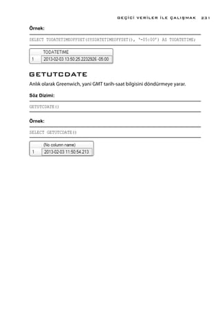 Örnek:
SELECT TODATETIMEOFFSET(SYSDATETIMEOFFSET(), ‘-05:00’) AS TODATETIME;
GETUTCDATE
Anlık olarak Greenwich, yani GMT tarih-saat bilgisini döndürmeye yarar.
Söz Dizimi:
GETUTCDATE()
Örnek:
SELECT GETUTCDATE()
GEÇİCİ VERİLER İLE ÇALIŞMAK 231
 
