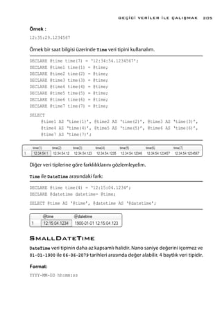 Örnek :
12:35:29.1234567
Örnek bir saat bilgisi üzerinde Time veri tipini kullanalım.
DECLARE @time time(7) = ‘12:34:54.1234567’;
DECLARE @time1 time(1) = @time;
DECLARE @time2 time(2) = @time;
DECLARE @time3 time(3) = @time;
DECLARE @time4 time(4) = @time;
DECLARE @time5 time(5) = @time;
DECLARE @time6 time(6) = @time;
DECLARE @time7 time(7) = @time;
SELECT
	 @time1 AS ‘time(1)’, @time2 AS ‘time(2)’, @time3 AS ‘time(3)’,
	 @time4 AS ‘time(4)’, @time5 AS ‘time(5)’, @time6 AS ‘time(6)’,
	 @time7 AS ‘time(7)’;
Diğer veri tiplerine göre farklılıklarını gözlemleyelim.
Time ile DateTime arasındaki fark:
DECLARE @time time(4) = ‘12:15:04.1234’;
DECLARE @datetime datetime= @time;
SELECT @time AS ‘@time’, @datetime AS ‘@datetime’;
SmallDateTıme
DateTime veri tipinin daha az kapsamlı halidir. Nano saniye değerini içermez ve
01-01-1900 ile 06-06-2079 tarihleri arasında değer alabilir. 4 baytlık veri tipidir.
Format:
YYYY-MM-DD hh:mm:ss
GEÇİCİ VERİLER İLE ÇALIŞMAK 205
 