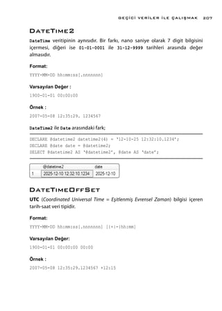 DateTıme2
DateTime veritipinin aynısıdır. Bir farkı, nano saniye olarak 7 digit bilgisini
içermesi, diğeri ise 01-01-0001 ile 31-12-9999 tarihleri arasında değer
almasıdır.
Format:
YYYY-MM-DD hh:mm:ss[.nnnnnnn]
Varsayılan Değer :
1900-01-01 00:00:00
Örnek :
2007-05-08 12:35:29. 1234567
DateTime2 ile Date arasındaki fark;
DECLARE @datetime2 datetime2(4) = ‘12-10-25 12:32:10.1234’;
DECLARE @date date = @datetime2;
SELECT @datetime2 AS ‘@datetime2’, @date AS ‘date’;
DateTımeOffSet
UTC (Coordinated Universal Time = Eşitlenmiş Evrensel Zaman) bilgisi içeren
tarih-saat veri tipidir.
Format:
YYYY-MM-DD hh:mm:ss[.nnnnnnn] [{+|-}hh:mm]
Varsayılan Değer:
1900-01-01 00:00:00 00:00
Örnek :
2007-05-08 12:35:29.1234567 +12:15
GEÇİCİ VERİLER İLE ÇALIŞMAK 207
 