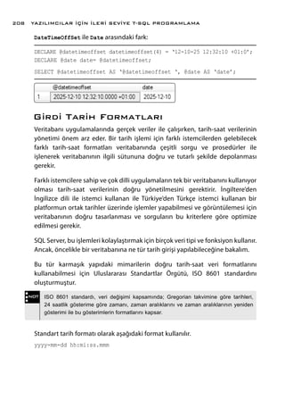 DateTimeOffSet ile Date arasındaki fark:
DECLARE @datetimeoffset datetimeoffset(4) = ‘12-10-25 12:32:10 +01:0’;
DECLARE @date date= @datetimeoffset;
SELECT @datetimeoffset AS ‘@datetimeoffset ‘, @date AS ‘date’;
Girdi Tarih Formatları
Veritabanı uygulamalarında gerçek veriler ile çalışırken, tarih-saat verilerinin
yönetimi önem arz eder. Bir tarih işlemi için farklı istemcilerden gelebilecek
farklı tarih-saat formatları veritabanında çeşitli sorgu ve prosedürler ile
işlenerek veritabanının ilgili sütununa doğru ve tutarlı şekilde depolanması
gerekir.
Farklı istemcilere sahip ve çok dilli uygulamaların tek bir veritabanını kullanıyor
olması tarih-saat verilerinin doğru yönetilmesini gerektirir. İngiltere’den
İngilizce dili ile istemci kullanan ile Türkiye’den Türkçe istemci kullanan bir
platformun ortak tarihler üzerinde işlemler yapabilmesi ve görüntülemesi için
veritabanının doğru tasarlanması ve sorguların bu kriterlere göre optimize
edilmesi gerekir.
SQL Server, bu işlemleri kolaylaştırmak için birçok veri tipi ve fonksiyon kullanır.
Ancak, öncelikle bir veritabanına ne tür tarih girişi yapılabileceğine bakalım.
Bu tür karmaşık yapıdaki mimarilerin doğru tarih-saat veri formatlarını
kullanabilmesi için Uluslararası Standartlar Örgütü, ISO 8601 standardını
oluşturmuştur.
Standart tarih formatı olarak aşağıdaki format kullanılır.
yyyy-mm-dd hh:mi:ss.mmm
NOT ISO 8601 standardı, veri değişimi kapsamında; Gregorian takvimine göre tarihleri,
24 saatlik gösterime göre zamanı, zaman aralıklarını ve zaman aralıklarının yeniden
gösterimi ile bu gösterimlerin formatlarını kapsar.
YAZILIMCILAR İÇİN İLERİ SEVİYE T-SQL PROGRAMLAMA208
 