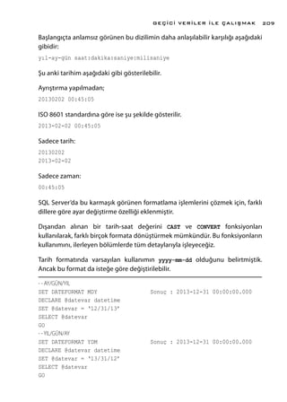Başlangıçta anlamsız görünen bu dizilimin daha anlaşılabilir karşılığı aşağıdaki
gibidir:
yıl-ay-gün saat:dakika:saniye:milisaniye
Şu anki tarihim aşağıdaki gibi gösterilebilir.
Ayrıştırma yapılmadan;
20130202 00:45:05
ISO 8601 standardına göre ise şu şekilde gösterilir.
2013-02-02 00:45:05
Sadece tarih:
20130202
2013-02-02
Sadece zaman:
00:45:05
SQL Server’da bu karmaşık görünen formatlama işlemlerini çözmek için, farklı
dillere göre ayar değiştirme özelliği eklenmiştir.
Dışarıdan alınan bir tarih-saat değerini CAST ve CONVERT fonksiyonları
kullanılarak, farklı birçok formata dönüştürmek mümkündür. Bu fonksiyonların
kullanımını, ilerleyen bölümlerde tüm detaylarıyla işleyeceğiz.
Tarih formatında varsayılan kullanımın yyyy-mm-dd olduğunu belirtmiştik.
Ancak bu format da isteğe göre değiştirilebilir.
- - AY/GÜN/YIL
SET DATEFORMAT MDY			 Sonuç : 2013-12-31 00:00:00.000
DECLARE @datevar datetime
SET @datevar = ‘12/31/13’
SELECT @datevar
GO
- - YIL/GÜN/AY
SET DATEFORMAT YDM			 Sonuç : 2013-12-31 00:00:00.000
DECLARE @datevar datetime
SET @datevar = ‘13/31/12’
SELECT @datevar
GO
GEÇİCİ VERİLER İLE ÇALIŞMAK 209
 