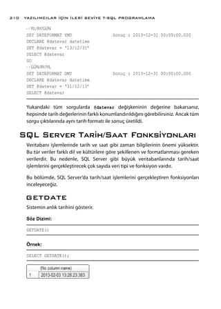 - - YIL/AY/GÜN
SET DATEFORMAT YMD			 Sonuç : 2013-12-31 00:00:00.000
DECLARE @datevar datetime
SET @datevar = ‘13/12/31’
SELECT @datevar
GO
- - GÜN/AY/YIL
SET DATEFORMAT DMY			 Sonuç : 2013-12-31 00:00:00.000
DECLARE @datevar datetime
SET @datevar = ‘31/12/13’
SELECT @datevar
Yukarıdaki tüm sorgularda @datevar değişkeninin değerine bakarsanız,
hepsinde tarih değerlerinin farklı konumlandırıldığını görebilirsiniz. Ancak tüm
sorgu çıktılarında aynı tarih formatı ile sonuç üretildi.
SQL Server Tarih/Saat Fonksiyonları
Veritabanı işlemlerinde tarih ve saat gibi zaman bilgilerinin önemi yüksektir.
Bu tür veriler farklı dil ve kültürlere göre şekillenen ve formatlanması gereken
verilerdir. Bu nedenle, SQL Server gibi büyük veritabanlarında tarih/saat
işlemlerini gerçekleştirecek çok sayıda veri tipi ve fonksiyon vardır.
Bu bölümde, SQL Server’da tarih/saat işlemlerini gerçekleştiren fonksiyonları
inceleyeceğiz.
GETDATE
Sistemin anlık tarihini gösterir.
Söz Dizimi:
GETDATE()
Örnek:
SELECT GETDATE();
YAZILIMCILAR İÇİN İLERİ SEVİYE T-SQL PROGRAMLAMA210
 