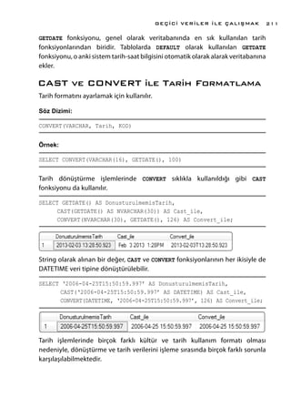 GETDATE fonksiyonu, genel olarak veritabanında en sık kullanılan tarih
fonksiyonlarından biridir. Tablolarda DEFAULT olarak kullanılan GETDATE
fonksiyonu, o anki sistem tarih-saat bilgisini otomatik olarak alarak veritabanına
ekler.
CAST ve CONVERT ile Tarih Formatlama
Tarih formatını ayarlamak için kullanılır.
Söz Dizimi:
CONVERT(VARCHAR, Tarih, KOD)
Örnek:
SELECT CONVERT(VARCHAR(16), GETDATE(), 100)
Tarih dönüştürme işlemlerinde CONVERT sıklıkla kullanıldığı gibi CAST
fonksiyonu da kullanılır.
SELECT GETDATE() AS DonusturulmemisTarih,
	 CAST(GETDATE() AS NVARCHAR(30)) AS Cast_ile,
	 CONVERT(NVARCHAR(30), GETDATE(), 126) AS Convert_ile;
String olarak alınan bir değer, CAST ve CONVERT fonksiyonlarının her ikisiyle de
DATETIME veri tipine dönüştürülebilir.
SELECT ‘2006-04-25T15:50:59.997’ AS DonusturulmemisTarih,
	 CAST(‘2006-04-25T15:50:59.997’ AS DATETIME) AS Cast_ile,
	 CONVERT(DATETIME, ‘2006-04-25T15:50:59.997’, 126) AS Convert_ile;
Tarih işlemlerinde birçok farklı kültür ve tarih kullanım formatı olması
nedeniyle, dönüştürme ve tarih verilerini işleme sırasında birçok farklı sorunla
karşılaşılabilmektedir.
GEÇİCİ VERİLER İLE ÇALIŞMAK 211
 