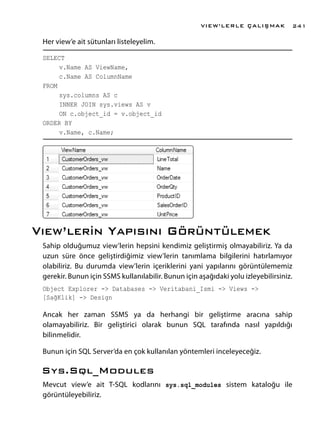 Her view’e ait sütunları listeleyelim.
SELECT
	 v.Name AS ViewName,
	 c.Name AS ColumnName
FROM
	 sys.columns AS c
	 INNER JOIN sys.views AS v
	 ON c.object_id = v.object_id
ORDER BY
	 v.Name, c.Name;
Vıew’lerin Yapısını Görüntülemek
Sahip olduğumuz view’lerin hepsini kendimiz geliştirmiş olmayabiliriz. Ya da
uzun süre önce geliştirdiğimiz view’lerin tanımlama bilgilerini hatırlamıyor
olabiliriz. Bu durumda view’lerin içeriklerini yani yapılarını görüntülememiz
gerekir. Bunun için SSMS kullanılabilir. Bunun için aşağıdaki yolu izleyebilirsiniz.
Object Explorer -> Databases -> Veritabani_Ismi -> Views ->
[SağKlik] -> Design
Ancak her zaman SSMS ya da herhangi bir geliştirme aracına sahip
olamayabiliriz. Bir geliştirici olarak bunun SQL tarafında nasıl yapıldığı
bilinmelidir.
Bunun için SQL Server’da en çok kullanılan yöntemleri inceleyeceğiz.
Sys.Sql_Modules
Mevcut view’e ait T-SQL kodlarını sys.sql_modules sistem kataloğu ile
görüntüleyebiliriz.
VIEW’LERLE ÇALIŞMAK 241
 