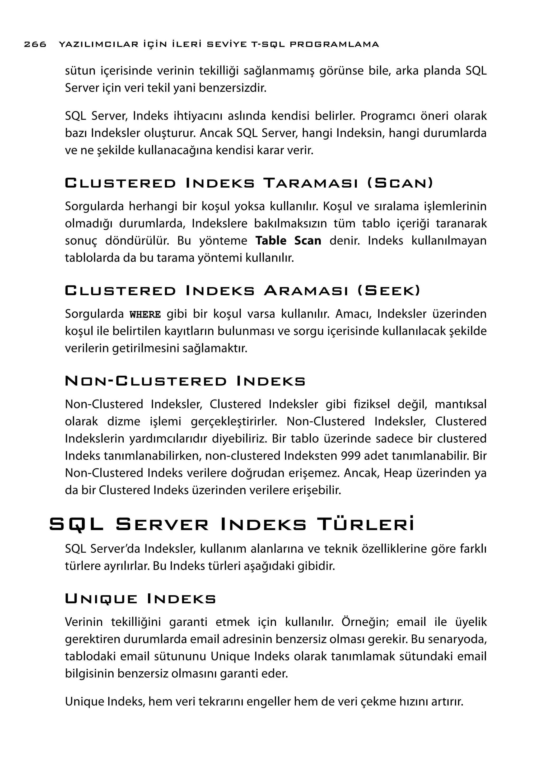 sütun içerisinde verinin tekilliği sağlanmamış görünse bile, arka planda SQL
Server için veri tekil yani benzersizdir.
SQL Server, Indeks ihtiyacını aslında kendisi belirler. Programcı öneri olarak
bazı Indeksler oluşturur. Ancak SQL Server, hangi Indeksin, hangi durumlarda
ve ne şekilde kullanacağına kendisi karar verir.
Clustered Indeks Taraması (Scan)
Sorgularda herhangi bir koşul yoksa kullanılır. Koşul ve sıralama işlemlerinin
olmadığı durumlarda, Indekslere bakılmaksızın tüm tablo içeriği taranarak
sonuç döndürülür. Bu yönteme Table Scan denir. Indeks kullanılmayan
tablolarda da bu tarama yöntemi kullanılır.
Clustered Indeks Araması (Seek)
Sorgularda WHERE gibi bir koşul varsa kullanılır. Amacı, Indeksler üzerinden
koşul ile belirtilen kayıtların bulunması ve sorgu içerisinde kullanılacak şekilde
verilerin getirilmesini sağlamaktır.
Non-Clustered Indeks
Non-Clustered Indeksler, Clustered Indeksler gibi fiziksel değil, mantıksal
olarak dizme işlemi gerçekleştirirler. Non-Clustered Indeksler, Clustered
Indekslerin yardımcılarıdır diyebiliriz. Bir tablo üzerinde sadece bir clustered
Indeks tanımlanabilirken, non-clustered Indeksten 999 adet tanımlanabilir. Bir
Non-Clustered Indeks verilere doğrudan erişemez. Ancak, Heap üzerinden ya
da bir Clustered Indeks üzerinden verilere erişebilir.
SQL Server Indeks Türleri
SQL Server’da Indeksler, kullanım alanlarına ve teknik özelliklerine göre farklı
türlere ayrılırlar. Bu Indeks türleri aşağıdaki gibidir.
Unıque Indeks
Verinin tekilliğini garanti etmek için kullanılır. Örneğin; email ile üyelik
gerektiren durumlarda email adresinin benzersiz olması gerekir. Bu senaryoda,
tablodaki email sütununu Unique Indeks olarak tanımlamak sütundaki email
bilgisinin benzersiz olmasını garanti eder.
Unique Indeks, hem veri tekrarını engeller hem de veri çekme hızını artırır.
YAZILIMCILAR İÇİN İLERİ SEVİYE T-SQL PROGRAMLAMA266
 