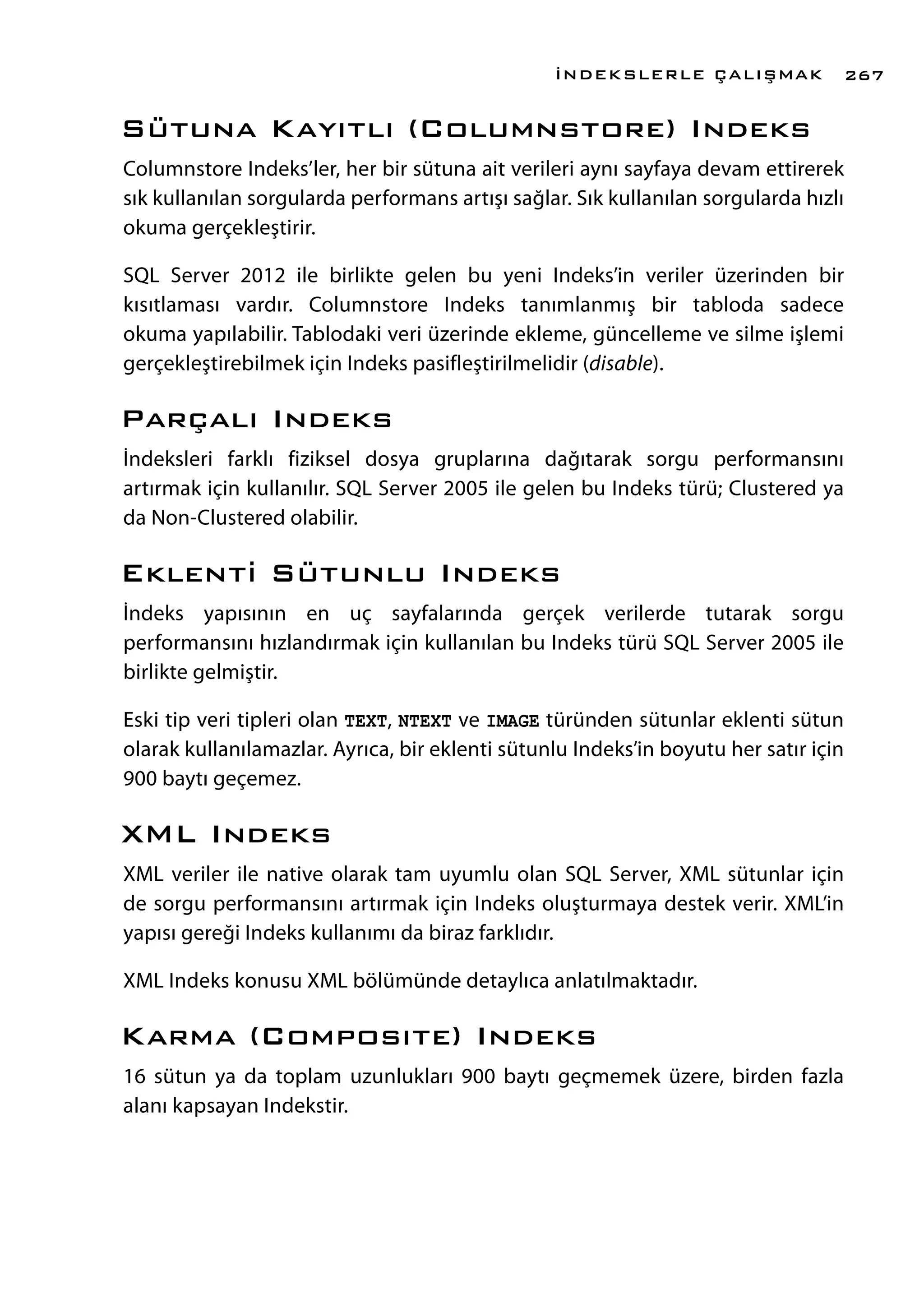 Sütuna Kayıtlı (Columnstore) Indeks
Columnstore Indeks’ler, her bir sütuna ait verileri aynı sayfaya devam ettirerek
sık kullanılan sorgularda performans artışı sağlar. Sık kullanılan sorgularda hızlı
okuma gerçekleştirir.
SQL Server 2012 ile birlikte gelen bu yeni Indeks’in veriler üzerinden bir
kısıtlaması vardır. Columnstore Indeks tanımlanmış bir tabloda sadece
okuma yapılabilir. Tablodaki veri üzerinde ekleme, güncelleme ve silme işlemi
gerçekleştirebilmek için Indeks pasifleştirilmelidir (disable).
Parçalı Indeks
İndeksleri farklı fiziksel dosya gruplarına dağıtarak sorgu performansını
artırmak için kullanılır. SQL Server 2005 ile gelen bu Indeks türü; Clustered ya
da Non-Clustered olabilir.
Eklenti Sütunlu Indeks
İndeks yapısının en uç sayfalarında gerçek verilerde tutarak sorgu
performansını hızlandırmak için kullanılan bu Indeks türü SQL Server 2005 ile
birlikte gelmiştir.
Eski tip veri tipleri olan TEXT, NTEXT ve IMAGE türünden sütunlar eklenti sütun
olarak kullanılamazlar. Ayrıca, bir eklenti sütunlu Indeks’in boyutu her satır için
900 baytı geçemez.
XML Indeks
XML veriler ile native olarak tam uyumlu olan SQL Server, XML sütunlar için
de sorgu performansını artırmak için Indeks oluşturmaya destek verir. XML’in
yapısı gereği Indeks kullanımı da biraz farklıdır.
XML Indeks konusu XML bölümünde detaylıca anlatılmaktadır.
Karma (Composıte) Indeks
16 sütun ya da toplam uzunlukları 900 baytı geçmemek üzere, birden fazla
alanı kapsayan Indekstir.
İNDEKSLERLE ÇALIŞMAK 267
 
