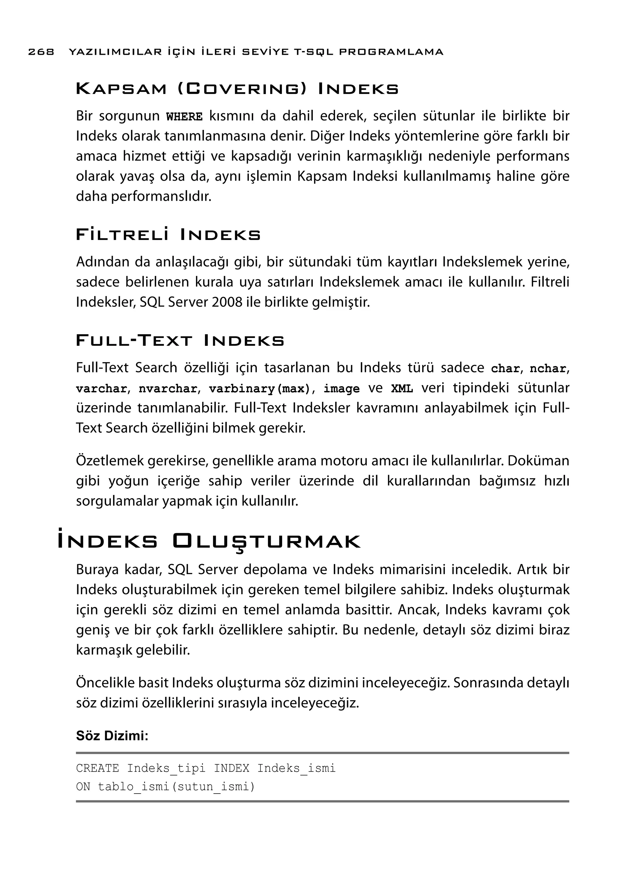 Kapsam (Coverıng) Indeks
Bir sorgunun WHERE kısmını da dahil ederek, seçilen sütunlar ile birlikte bir
Indeks olarak tanımlanmasına denir. Diğer Indeks yöntemlerine göre farklı bir
amaca hizmet ettiği ve kapsadığı verinin karmaşıklığı nedeniyle performans
olarak yavaş olsa da, aynı işlemin Kapsam Indeksi kullanılmamış haline göre
daha performanslıdır.
Filtreli Indeks
Adından da anlaşılacağı gibi, bir sütundaki tüm kayıtları Indekslemek yerine,
sadece belirlenen kurala uya satırları Indekslemek amacı ile kullanılır. Filtreli
Indeksler, SQL Server 2008 ile birlikte gelmiştir.
Full-Text Indeks
Full-Text Search özelliği için tasarlanan bu Indeks türü sadece char, nchar,
varchar, nvarchar, varbinary(max), image ve XML veri tipindeki sütunlar
üzerinde tanımlanabilir. Full-Text Indeksler kavramını anlayabilmek için Full-
Text Search özelliğini bilmek gerekir.
Özetlemek gerekirse, genellikle arama motoru amacı ile kullanılırlar. Doküman
gibi yoğun içeriğe sahip veriler üzerinde dil kurallarından bağımsız hızlı
sorgulamalar yapmak için kullanılır.
İndeks Oluşturmak
Buraya kadar, SQL Server depolama ve Indeks mimarisini inceledik. Artık bir
Indeks oluşturabilmek için gereken temel bilgilere sahibiz. Indeks oluşturmak
için gerekli söz dizimi en temel anlamda basittir. Ancak, Indeks kavramı çok
geniş ve bir çok farklı özelliklere sahiptir. Bu nedenle, detaylı söz dizimi biraz
karmaşık gelebilir.
Öncelikle basit Indeks oluşturma söz dizimini inceleyeceğiz. Sonrasında detaylı
söz dizimi özelliklerini sırasıyla inceleyeceğiz.
Söz Dizimi:
CREATE Indeks_tipi INDEX Indeks_ismi
ON tablo_ismi(sutun_ismi)
YAZILIMCILAR İÇİN İLERİ SEVİYE T-SQL PROGRAMLAMA268
 