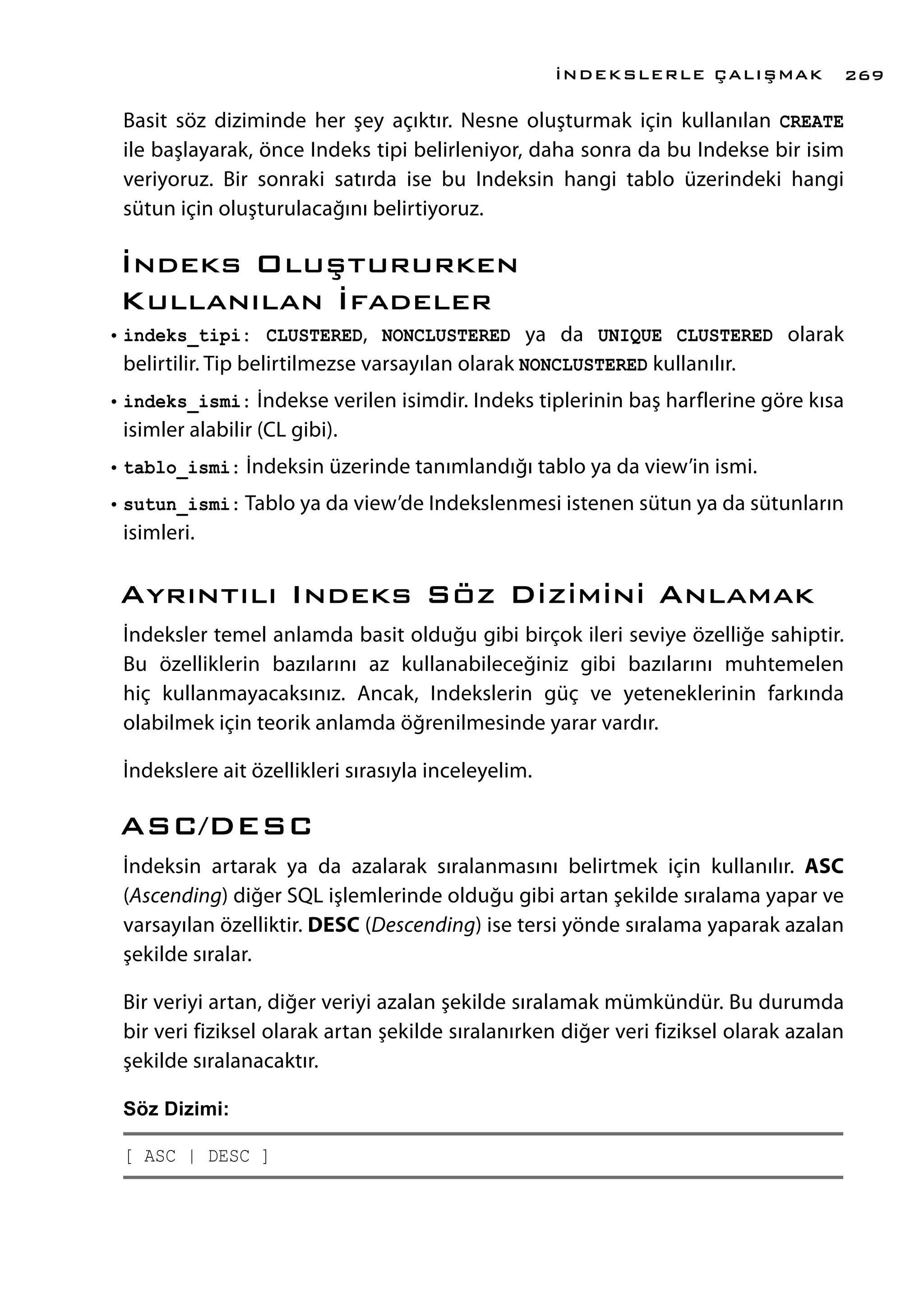 Basit söz diziminde her şey açıktır. Nesne oluşturmak için kullanılan CREATE
ile başlayarak, önce Indeks tipi belirleniyor, daha sonra da bu Indekse bir isim
veriyoruz. Bir sonraki satırda ise bu Indeksin hangi tablo üzerindeki hangi
sütun için oluşturulacağını belirtiyoruz.
İndeks Oluştururken
Kullanılan İfadeler
•	indeks_tipi: CLUSTERED, NONCLUSTERED ya da UNIQUE CLUSTERED olarak
belirtilir. Tip belirtilmezse varsayılan olarak NONCLUSTERED kullanılır.
•	indeks_ismi: İndekse verilen isimdir. Indeks tiplerinin baş harflerine göre kısa
isimler alabilir (CL gibi).
•	tablo_ismi: İndeksin üzerinde tanımlandığı tablo ya da view’in ismi.
•	sutun_ismi: Tablo ya da view’de Indekslenmesi istenen sütun ya da sütunların
isimleri.
Ayrıntılı Indeks Söz Dizimini Anlamak
İndeksler temel anlamda basit olduğu gibi birçok ileri seviye özelliğe sahiptir.
Bu özelliklerin bazılarını az kullanabileceğiniz gibi bazılarını muhtemelen
hiç kullanmayacaksınız. Ancak, Indekslerin güç ve yeteneklerinin farkında
olabilmek için teorik anlamda öğrenilmesinde yarar vardır.
İndekslere ait özellikleri sırasıyla inceleyelim.
ASC/DESC
İndeksin artarak ya da azalarak sıralanmasını belirtmek için kullanılır. ASC
(Ascending) diğer SQL işlemlerinde olduğu gibi artan şekilde sıralama yapar ve
varsayılan özelliktir. DESC (Descending) ise tersi yönde sıralama yaparak azalan
şekilde sıralar.
Bir veriyi artan, diğer veriyi azalan şekilde sıralamak mümkündür. Bu durumda
bir veri fiziksel olarak artan şekilde sıralanırken diğer veri fiziksel olarak azalan
şekilde sıralanacaktır.
Söz Dizimi:
[ ASC | DESC ]
İNDEKSLERLE ÇALIŞMAK 269
 