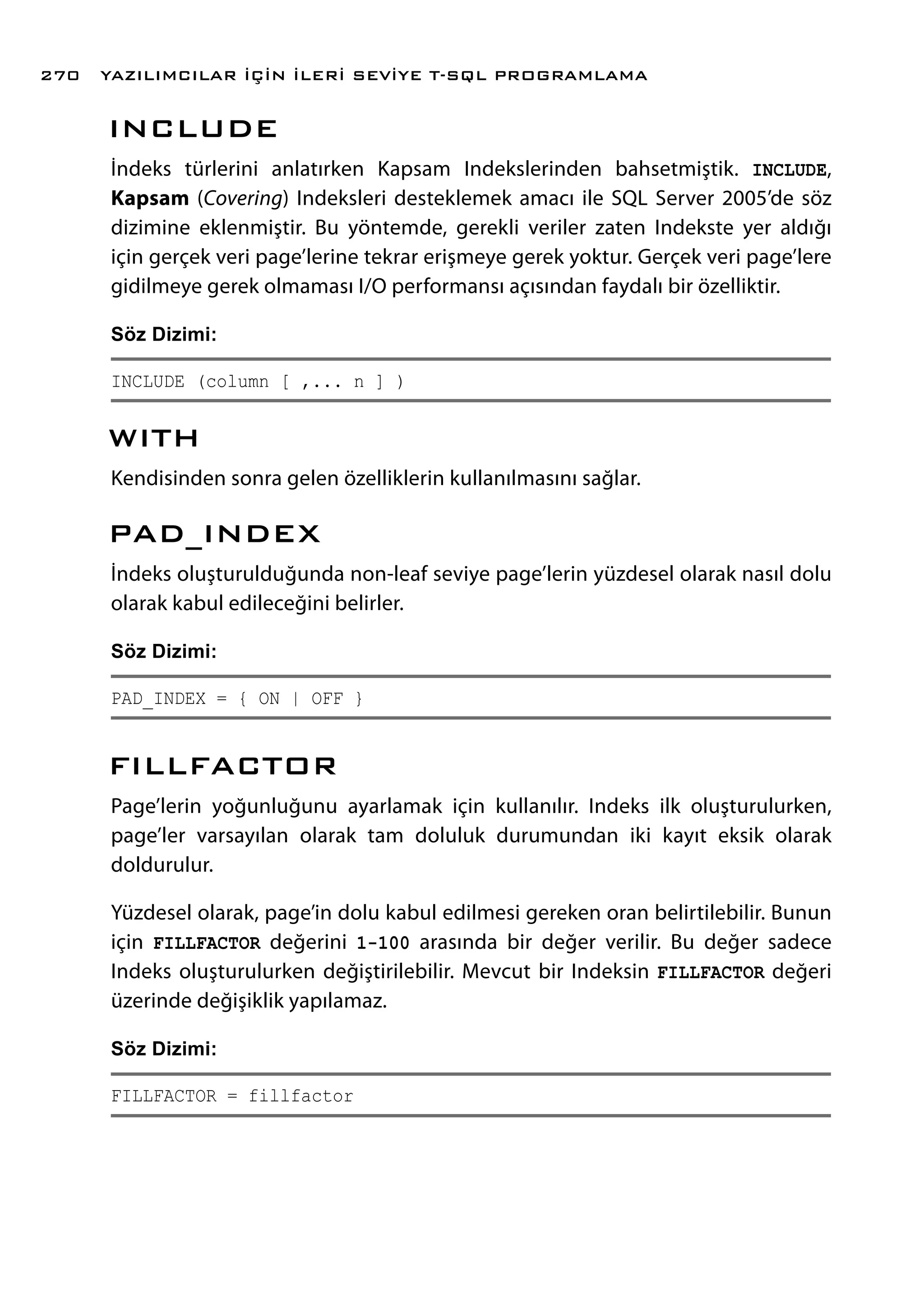 INCLUDE
İndeks türlerini anlatırken Kapsam Indekslerinden bahsetmiştik. INCLUDE,
Kapsam (Covering) Indeksleri desteklemek amacı ile SQL Server 2005’de söz
dizimine eklenmiştir. Bu yöntemde, gerekli veriler zaten Indekste yer aldığı
için gerçek veri page’lerine tekrar erişmeye gerek yoktur. Gerçek veri page’lere
gidilmeye gerek olmaması I/O performansı açısından faydalı bir özelliktir.
Söz Dizimi:
INCLUDE (column [ ,... n ] )
WITH
Kendisinden sonra gelen özelliklerin kullanılmasını sağlar.
PAD_INDEX
İndeks oluşturulduğunda non-leaf seviye page’lerin yüzdesel olarak nasıl dolu
olarak kabul edileceğini belirler.
Söz Dizimi:
PAD_INDEX = { ON | OFF }
FILLFACTOR
Page’lerin yoğunluğunu ayarlamak için kullanılır. Indeks ilk oluşturulurken,
page’ler varsayılan olarak tam doluluk durumundan iki kayıt eksik olarak
doldurulur.
Yüzdesel olarak, page’in dolu kabul edilmesi gereken oran belirtilebilir. Bunun
için FILLFACTOR değerini 1-100 arasında bir değer verilir. Bu değer sadece
Indeks oluşturulurken değiştirilebilir. Mevcut bir Indeksin FILLFACTOR değeri
üzerinde değişiklik yapılamaz.
Söz Dizimi:
FILLFACTOR = fillfactor
YAZILIMCILAR İÇİN İLERİ SEVİYE T-SQL PROGRAMLAMA270
 
