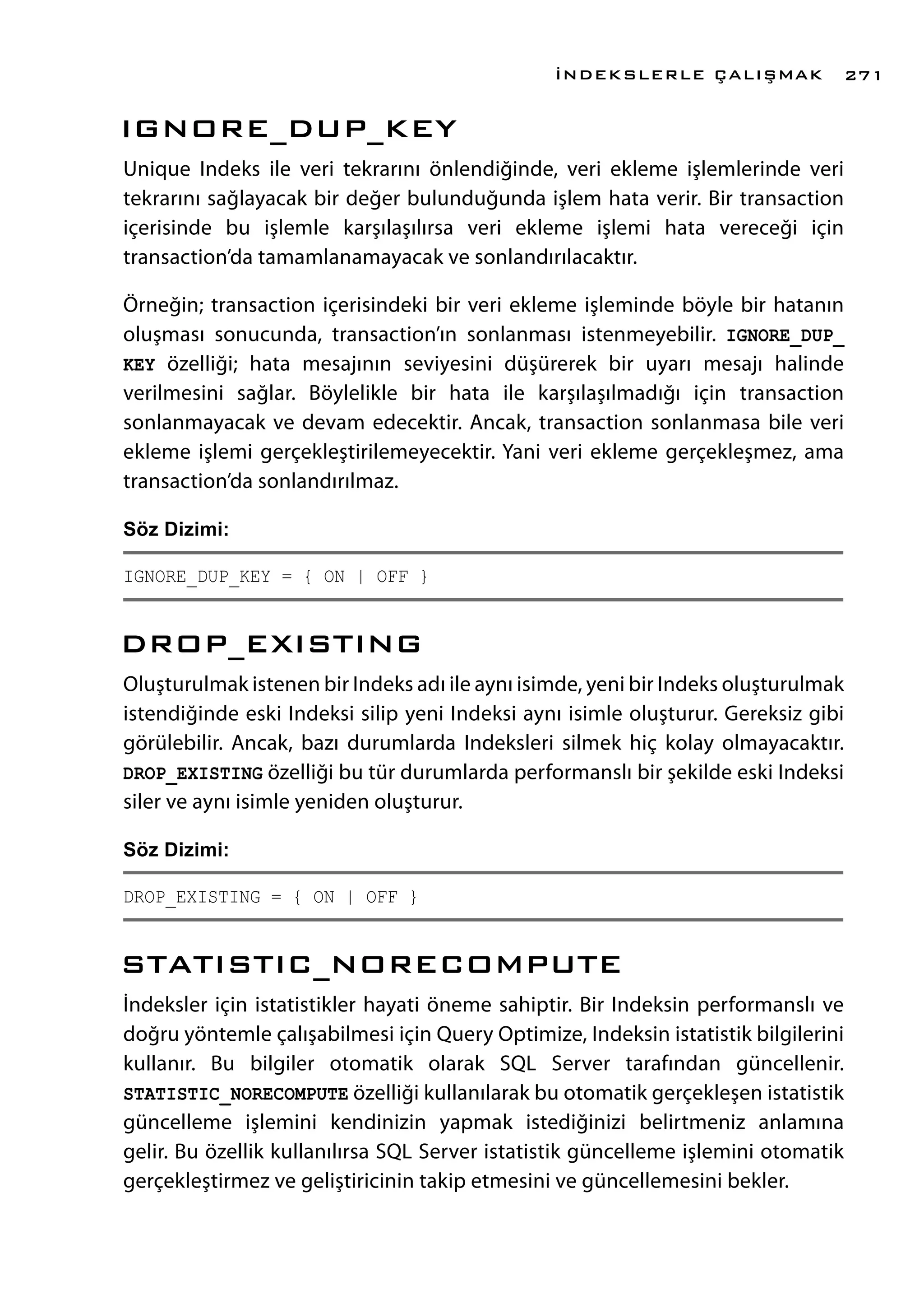 IGNORE_DUP_KEY
Unique Indeks ile veri tekrarını önlendiğinde, veri ekleme işlemlerinde veri
tekrarını sağlayacak bir değer bulunduğunda işlem hata verir. Bir transaction
içerisinde bu işlemle karşılaşılırsa veri ekleme işlemi hata vereceği için
transaction’da tamamlanamayacak ve sonlandırılacaktır.
Örneğin; transaction içerisindeki bir veri ekleme işleminde böyle bir hatanın
oluşması sonucunda, transaction’ın sonlanması istenmeyebilir. IGNORE_DUP_
KEY özelliği; hata mesajının seviyesini düşürerek bir uyarı mesajı halinde
verilmesini sağlar. Böylelikle bir hata ile karşılaşılmadığı için transaction
sonlanmayacak ve devam edecektir. Ancak, transaction sonlanmasa bile veri
ekleme işlemi gerçekleştirilemeyecektir. Yani veri ekleme gerçekleşmez, ama
transaction’da sonlandırılmaz.
Söz Dizimi:
IGNORE_DUP_KEY = { ON | OFF }
DROP_EXISTING
Oluşturulmak istenen bir Indeks adı ile aynı isimde, yeni bir Indeks oluşturulmak
istendiğinde eski Indeksi silip yeni Indeksi aynı isimle oluşturur. Gereksiz gibi
görülebilir. Ancak, bazı durumlarda Indeksleri silmek hiç kolay olmayacaktır.
DROP_EXISTING özelliği bu tür durumlarda performanslı bir şekilde eski Indeksi
siler ve aynı isimle yeniden oluşturur.
Söz Dizimi:
DROP_EXISTING = { ON | OFF }
STATISTIC_NORECOMPUTE
İndeksler için istatistikler hayati öneme sahiptir. Bir Indeksin performanslı ve
doğru yöntemle çalışabilmesi için Query Optimize, Indeksin istatistik bilgilerini
kullanır. Bu bilgiler otomatik olarak SQL Server tarafından güncellenir.
STATISTIC_NORECOMPUTE özelliği kullanılarak bu otomatik gerçekleşen istatistik
güncelleme işlemini kendinizin yapmak istediğinizi belirtmeniz anlamına
gelir. Bu özellik kullanılırsa SQL Server istatistik güncelleme işlemini otomatik
gerçekleştirmez ve geliştiricinin takip etmesini ve güncellemesini bekler.
İNDEKSLERLE ÇALIŞMAK 271
 