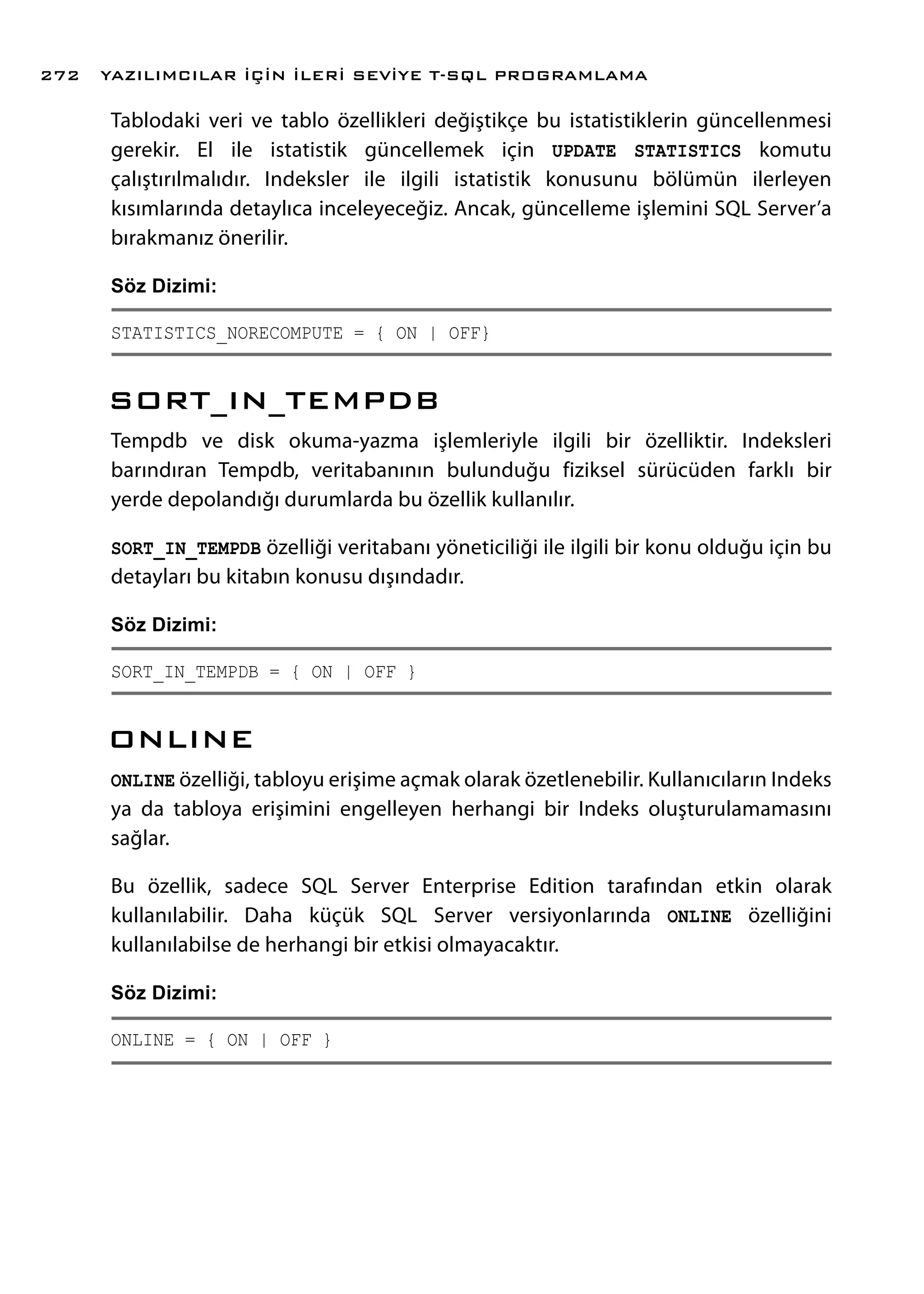 Tablodaki veri ve tablo özellikleri değiştikçe bu istatistiklerin güncellenmesi
gerekir. El ile istatistik güncellemek için UPDATE STATISTICS komutu
çalıştırılmalıdır. Indeksler ile ilgili istatistik konusunu bölümün ilerleyen
kısımlarında detaylıca inceleyeceğiz. Ancak, güncelleme işlemini SQL Server’a
bırakmanız önerilir.
Söz Dizimi:
STATISTICS_NORECOMPUTE = { ON | OFF}
SORT_IN_TEMPDB
Tempdb ve disk okuma-yazma işlemleriyle ilgili bir özelliktir. Indeksleri
barındıran Tempdb, veritabanının bulunduğu fiziksel sürücüden farklı bir
yerde depolandığı durumlarda bu özellik kullanılır.
SORT_IN_TEMPDB özelliği veritabanı yöneticiliği ile ilgili bir konu olduğu için bu
detayları bu kitabın konusu dışındadır.
Söz Dizimi:
SORT_IN_TEMPDB = { ON | OFF }
ONLINE
ONLINE özelliği, tabloyu erişime açmak olarak özetlenebilir. Kullanıcıların Indeks
ya da tabloya erişimini engelleyen herhangi bir Indeks oluşturulamamasını
sağlar.
Bu özellik, sadece SQL Server Enterprise Edition tarafından etkin olarak
kullanılabilir. Daha küçük SQL Server versiyonlarında ONLINE özelliğini
kullanılabilse de herhangi bir etkisi olmayacaktır.
Söz Dizimi:
ONLINE = { ON | OFF }
YAZILIMCILAR İÇİN İLERİ SEVİYE T-SQL PROGRAMLAMA272
 
