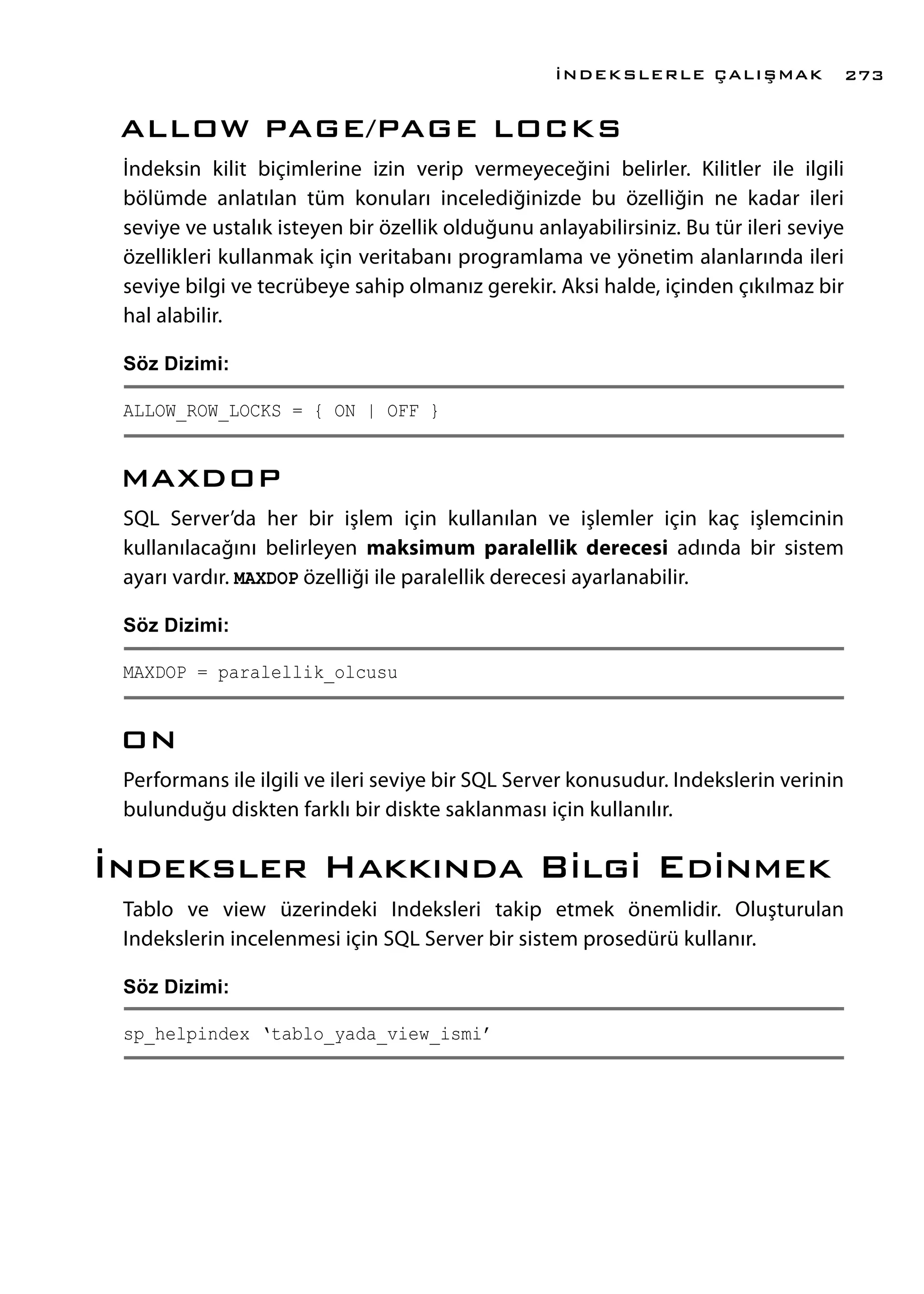 ALLOW PAGE/PAGE LOCKS
İndeksin kilit biçimlerine izin verip vermeyeceğini belirler. Kilitler ile ilgili
bölümde anlatılan tüm konuları incelediğinizde bu özelliğin ne kadar ileri
seviye ve ustalık isteyen bir özellik olduğunu anlayabilirsiniz. Bu tür ileri seviye
özellikleri kullanmak için veritabanı programlama ve yönetim alanlarında ileri
seviye bilgi ve tecrübeye sahip olmanız gerekir. Aksi halde, içinden çıkılmaz bir
hal alabilir.
Söz Dizimi:
ALLOW_ROW_LOCKS = { ON | OFF }
MAXDOP
SQL Server’da her bir işlem için kullanılan ve işlemler için kaç işlemcinin
kullanılacağını belirleyen maksimum paralellik derecesi adında bir sistem
ayarı vardır. MAXDOP özelliği ile paralellik derecesi ayarlanabilir.
Söz Dizimi:
MAXDOP = paralellik_olcusu
ON
Performans ile ilgili ve ileri seviye bir SQL Server konusudur. Indekslerin verinin
bulunduğu diskten farklı bir diskte saklanması için kullanılır.
İndeksler Hakkında Bilgi Edinmek
Tablo ve view üzerindeki Indeksleri takip etmek önemlidir. Oluşturulan
Indekslerin incelenmesi için SQL Server bir sistem prosedürü kullanır.
Söz Dizimi:
sp_helpindex ‘tablo_yada_view_ismi’
İNDEKSLERLE ÇALIŞMAK 273
 