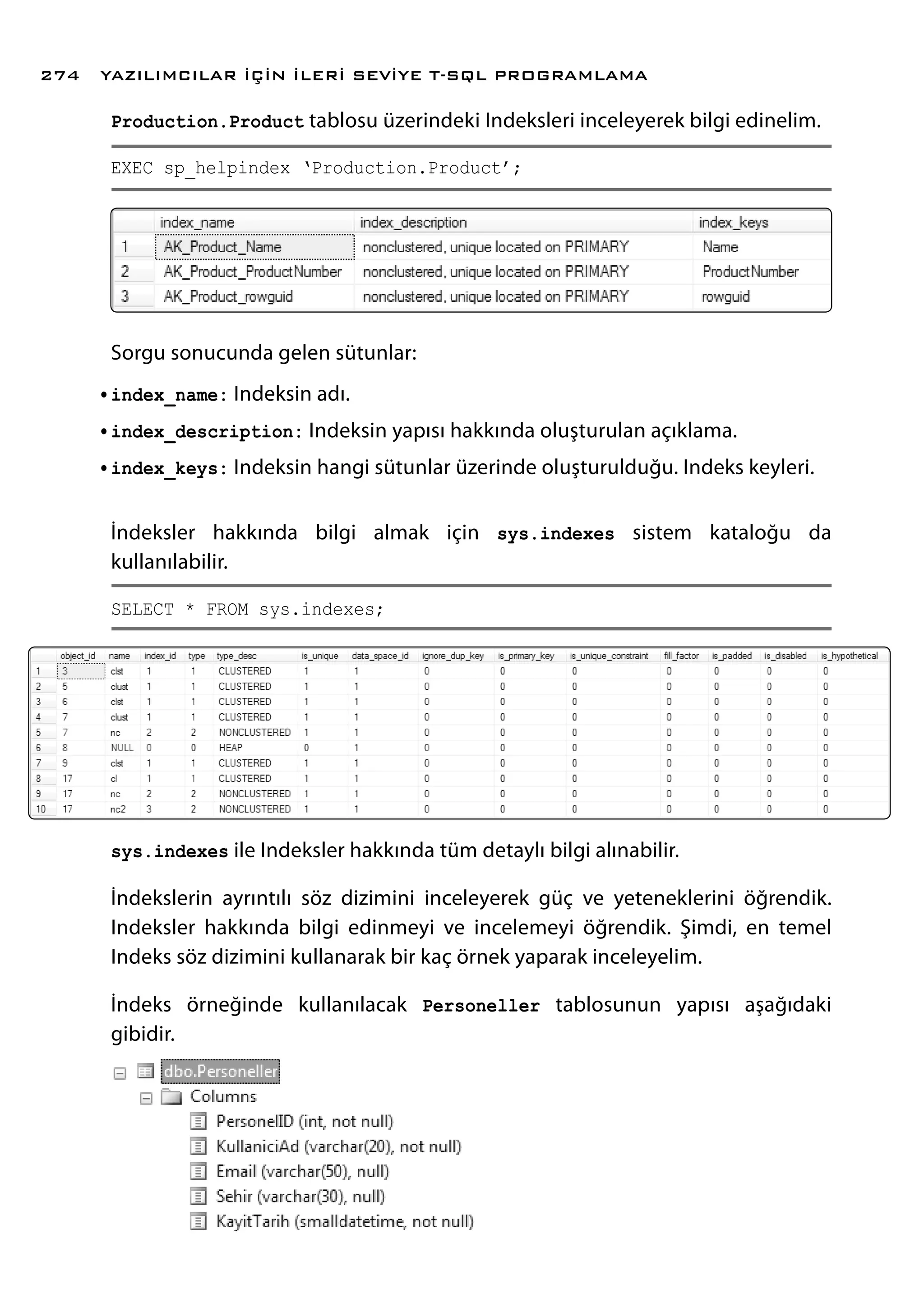 Production.Product tablosu üzerindeki Indeksleri inceleyerek bilgi edinelim.
EXEC sp_helpindex ‘Production.Product’;
Sorgu sonucunda gelen sütunlar:
•	index_name: Indeksin adı.
•	index_description: Indeksin yapısı hakkında oluşturulan açıklama.
•	index_keys: Indeksin hangi sütunlar üzerinde oluşturulduğu. Indeks keyleri.
İndeksler hakkında bilgi almak için sys.indexes sistem kataloğu da
kullanılabilir.
SELECT * FROM sys.indexes;
sys.indexes ile Indeksler hakkında tüm detaylı bilgi alınabilir.
İndekslerin ayrıntılı söz dizimini inceleyerek güç ve yeteneklerini öğrendik.
Indeksler hakkında bilgi edinmeyi ve incelemeyi öğrendik. Şimdi, en temel
Indeks söz dizimini kullanarak bir kaç örnek yaparak inceleyelim.
İndeks örneğinde kullanılacak Personeller tablosunun yapısı aşağıdaki
gibidir.
YAZILIMCILAR İÇİN İLERİ SEVİYE T-SQL PROGRAMLAMA274
 