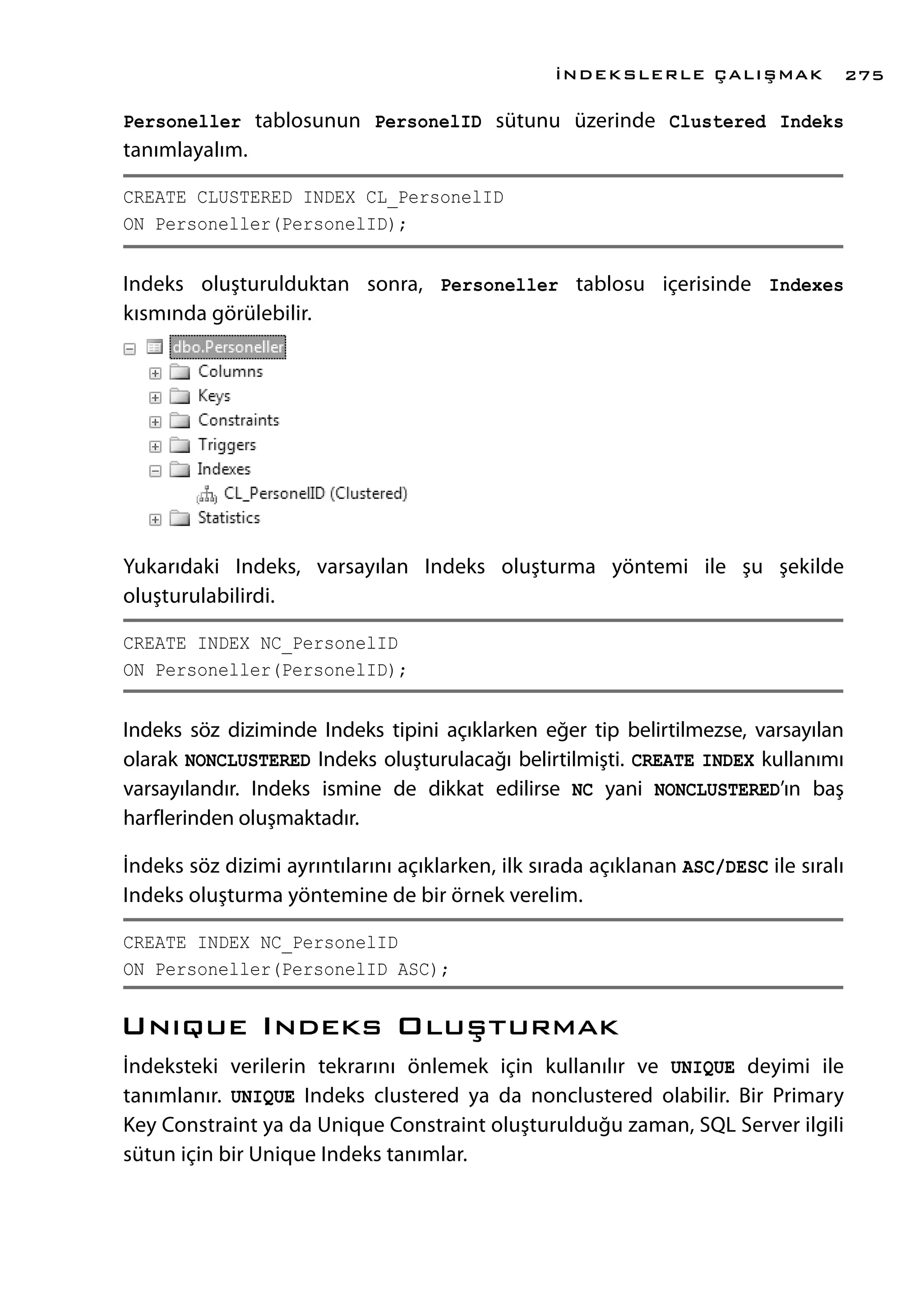 Personeller tablosunun PersonelID sütunu üzerinde Clustered Indeks
tanımlayalım.
CREATE CLUSTERED INDEX CL_PersonelID
ON Personeller(PersonelID);
Indeks oluşturulduktan sonra, Personeller tablosu içerisinde Indexes
kısmında görülebilir.
Yukarıdaki Indeks, varsayılan Indeks oluşturma yöntemi ile şu şekilde
oluşturulabilirdi.
CREATE INDEX NC_PersonelID
ON Personeller(PersonelID);
Indeks söz diziminde Indeks tipini açıklarken eğer tip belirtilmezse, varsayılan
olarak NONCLUSTERED Indeks oluşturulacağı belirtilmişti. CREATE INDEX kullanımı
varsayılandır. Indeks ismine de dikkat edilirse NC yani NONCLUSTERED’ın baş
harflerinden oluşmaktadır.
İndeks söz dizimi ayrıntılarını açıklarken, ilk sırada açıklanan ASC/DESC ile sıralı
Indeks oluşturma yöntemine de bir örnek verelim.
CREATE INDEX NC_PersonelID
ON Personeller(PersonelID ASC);
Unıque Indeks Oluşturmak
İndeksteki verilerin tekrarını önlemek için kullanılır ve UNIQUE deyimi ile
tanımlanır. UNIQUE Indeks clustered ya da nonclustered olabilir. Bir Primary
Key Constraint ya da Unique Constraint oluşturulduğu zaman, SQL Server ilgili
sütun için bir Unique Indeks tanımlar.
İNDEKSLERLE ÇALIŞMAK 275
 