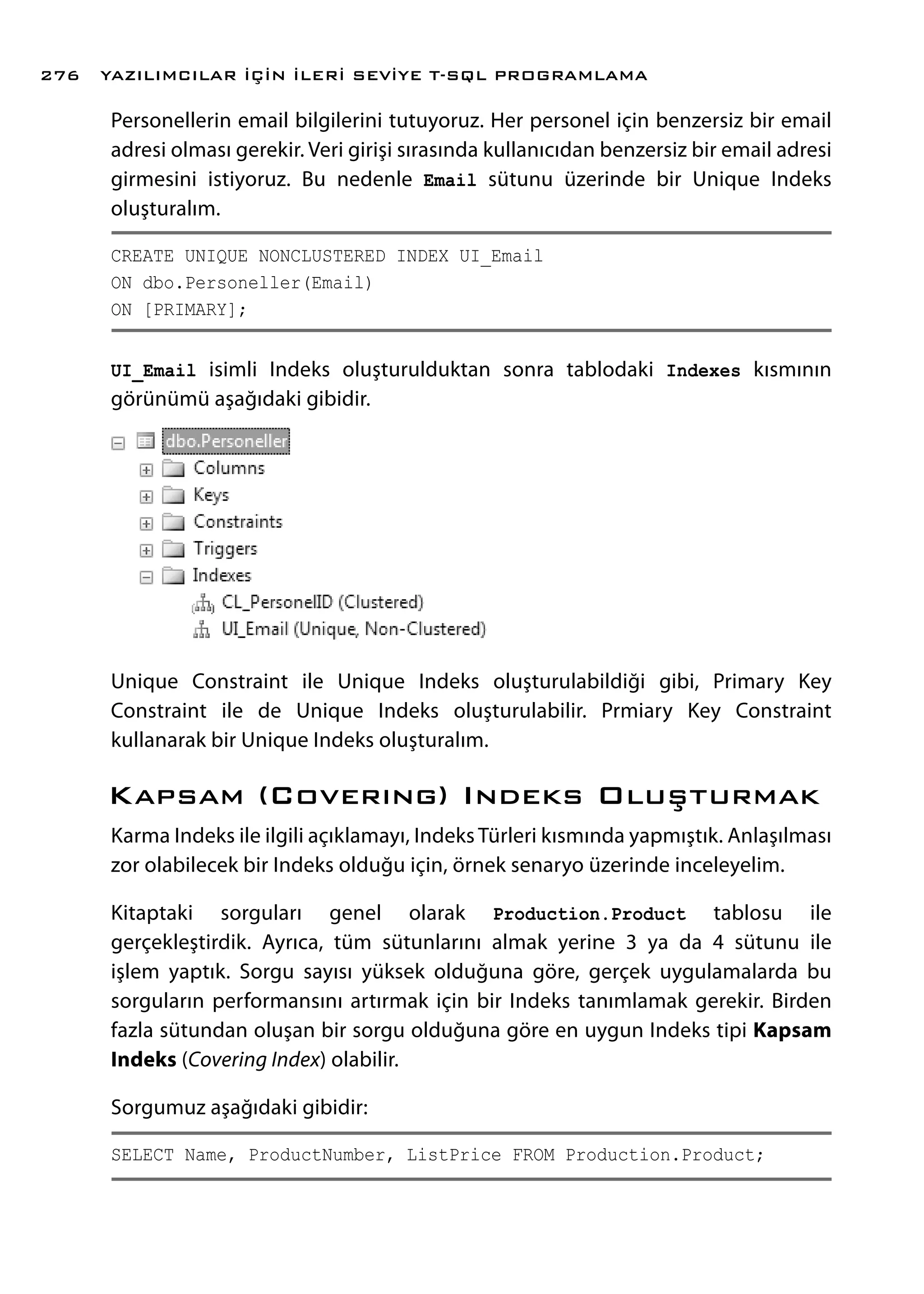 Personellerin email bilgilerini tutuyoruz. Her personel için benzersiz bir email
adresi olması gerekir. Veri girişi sırasında kullanıcıdan benzersiz bir email adresi
girmesini istiyoruz. Bu nedenle Email sütunu üzerinde bir Unique Indeks
oluşturalım.
CREATE UNIQUE NONCLUSTERED INDEX UI_Email
ON dbo.Personeller(Email)
ON [PRIMARY];
UI_Email isimli Indeks oluşturulduktan sonra tablodaki Indexes kısmının
görünümü aşağıdaki gibidir.
Unique Constraint ile Unique Indeks oluşturulabildiği gibi, Primary Key
Constraint ile de Unique Indeks oluşturulabilir. Prmiary Key Constraint
kullanarak bir Unique Indeks oluşturalım.
Kapsam (Coverıng) Indeks Oluşturmak
Karma Indeks ile ilgili açıklamayı, Indeks Türleri kısmında yapmıştık. Anlaşılması
zor olabilecek bir Indeks olduğu için, örnek senaryo üzerinde inceleyelim.
Kitaptaki sorguları genel olarak Production.Product tablosu ile
gerçekleştirdik. Ayrıca, tüm sütunlarını almak yerine 3 ya da 4 sütunu ile
işlem yaptık. Sorgu sayısı yüksek olduğuna göre, gerçek uygulamalarda bu
sorguların performansını artırmak için bir Indeks tanımlamak gerekir. Birden
fazla sütundan oluşan bir sorgu olduğuna göre en uygun Indeks tipi Kapsam
Indeks (Covering Index) olabilir.
Sorgumuz aşağıdaki gibidir:
SELECT Name, ProductNumber, ListPrice FROM Production.Product;
YAZILIMCILAR İÇİN İLERİ SEVİYE T-SQL PROGRAMLAMA276
 