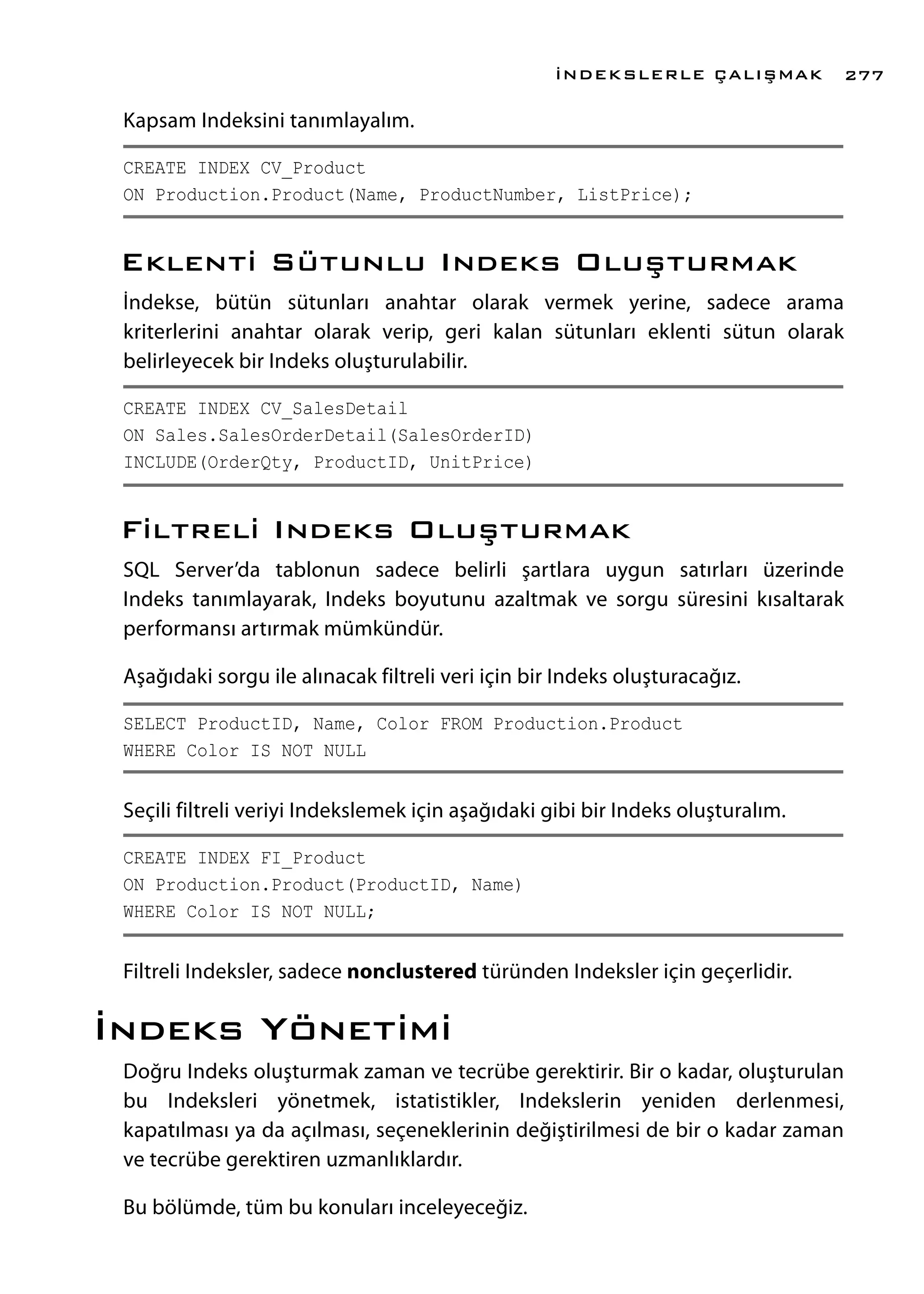 Kapsam Indeksini tanımlayalım.
CREATE INDEX CV_Product
ON Production.Product(Name, ProductNumber, ListPrice);
Eklenti Sütunlu Indeks Oluşturmak
İndekse, bütün sütunları anahtar olarak vermek yerine, sadece arama
kriterlerini anahtar olarak verip, geri kalan sütunları eklenti sütun olarak
belirleyecek bir Indeks oluşturulabilir.
CREATE INDEX CV_SalesDetail
ON Sales.SalesOrderDetail(SalesOrderID)
INCLUDE(OrderQty, ProductID, UnitPrice)
Filtreli Indeks Oluşturmak
SQL Server’da tablonun sadece belirli şartlara uygun satırları üzerinde
Indeks tanımlayarak, Indeks boyutunu azaltmak ve sorgu süresini kısaltarak
performansı artırmak mümkündür.
Aşağıdaki sorgu ile alınacak filtreli veri için bir Indeks oluşturacağız.
SELECT ProductID, Name, Color FROM Production.Product
WHERE Color IS NOT NULL
Seçili filtreli veriyi Indekslemek için aşağıdaki gibi bir Indeks oluşturalım.
CREATE INDEX FI_Product
ON Production.Product(ProductID, Name)
WHERE Color IS NOT NULL;
Filtreli Indeksler, sadece nonclustered türünden Indeksler için geçerlidir.
İndeks Yönetimi
Doğru Indeks oluşturmak zaman ve tecrübe gerektirir. Bir o kadar, oluşturulan
bu Indeksleri yönetmek, istatistikler, Indekslerin yeniden derlenmesi,
kapatılması ya da açılması, seçeneklerinin değiştirilmesi de bir o kadar zaman
ve tecrübe gerektiren uzmanlıklardır.
Bu bölümde, tüm bu konuları inceleyeceğiz.
İNDEKSLERLE ÇALIŞMAK 277
 