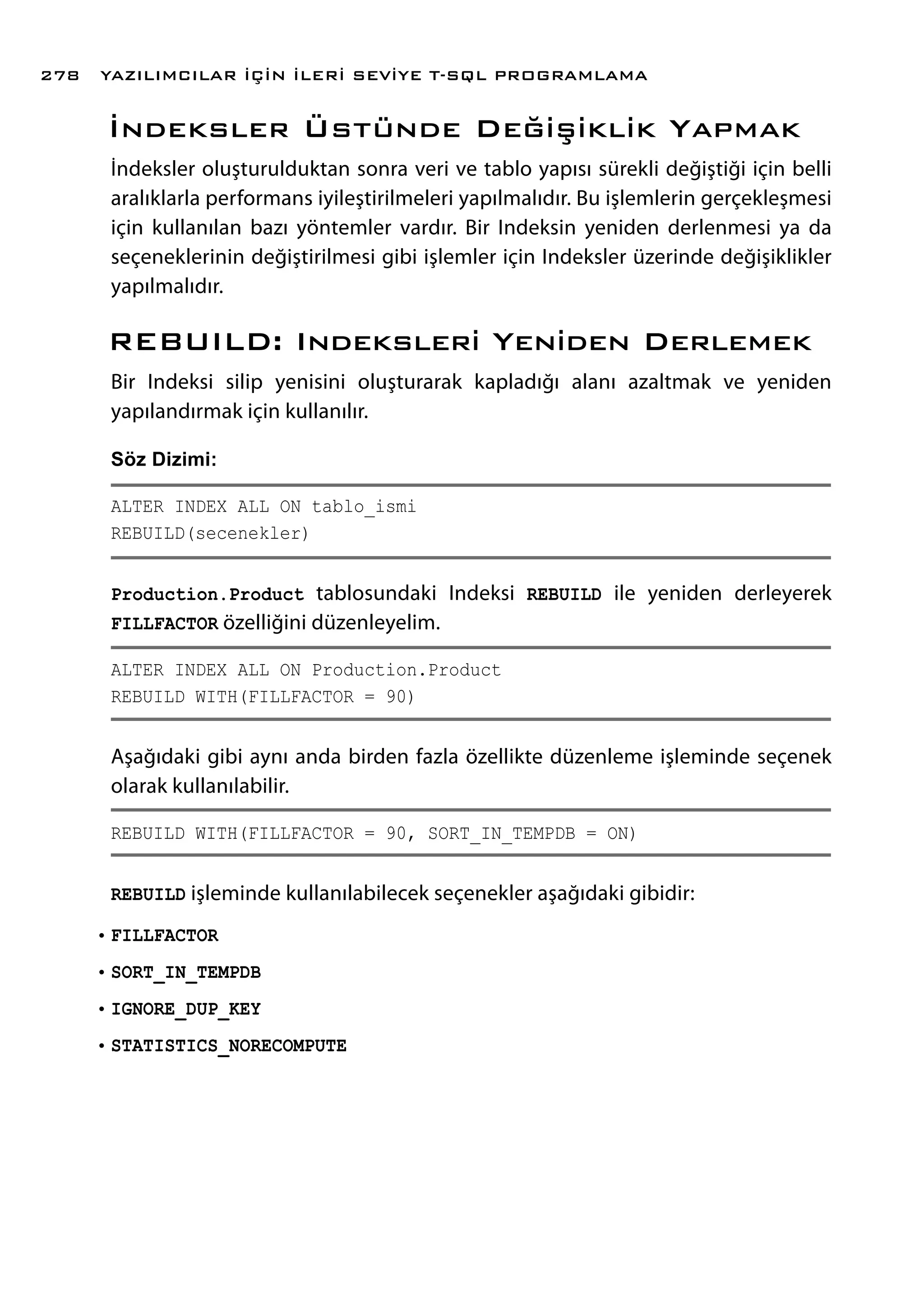 İndeksler Üstünde Değişiklik Yapmak
İndeksler oluşturulduktan sonra veri ve tablo yapısı sürekli değiştiği için belli
aralıklarla performans iyileştirilmeleri yapılmalıdır. Bu işlemlerin gerçekleşmesi
için kullanılan bazı yöntemler vardır. Bir Indeksin yeniden derlenmesi ya da
seçeneklerinin değiştirilmesi gibi işlemler için Indeksler üzerinde değişiklikler
yapılmalıdır.
REBUILD: Indeksleri Yeniden Derlemek
Bir Indeksi silip yenisini oluşturarak kapladığı alanı azaltmak ve yeniden
yapılandırmak için kullanılır.
Söz Dizimi:
ALTER INDEX ALL ON tablo_ismi
REBUILD(secenekler)
Production.Product tablosundaki Indeksi REBUILD ile yeniden derleyerek
FILLFACTOR özelliğini düzenleyelim.
ALTER INDEX ALL ON Production.Product
REBUILD WITH(FILLFACTOR = 90)
Aşağıdaki gibi aynı anda birden fazla özellikte düzenleme işleminde seçenek
olarak kullanılabilir.
REBUILD WITH(FILLFACTOR = 90, SORT_IN_TEMPDB = ON)
REBUILD işleminde kullanılabilecek seçenekler aşağıdaki gibidir:
•	FILLFACTOR
•	SORT_IN_TEMPDB
•	IGNORE_DUP_KEY
•	STATISTICS_NORECOMPUTE
YAZILIMCILAR İÇİN İLERİ SEVİYE T-SQL PROGRAMLAMA278
 