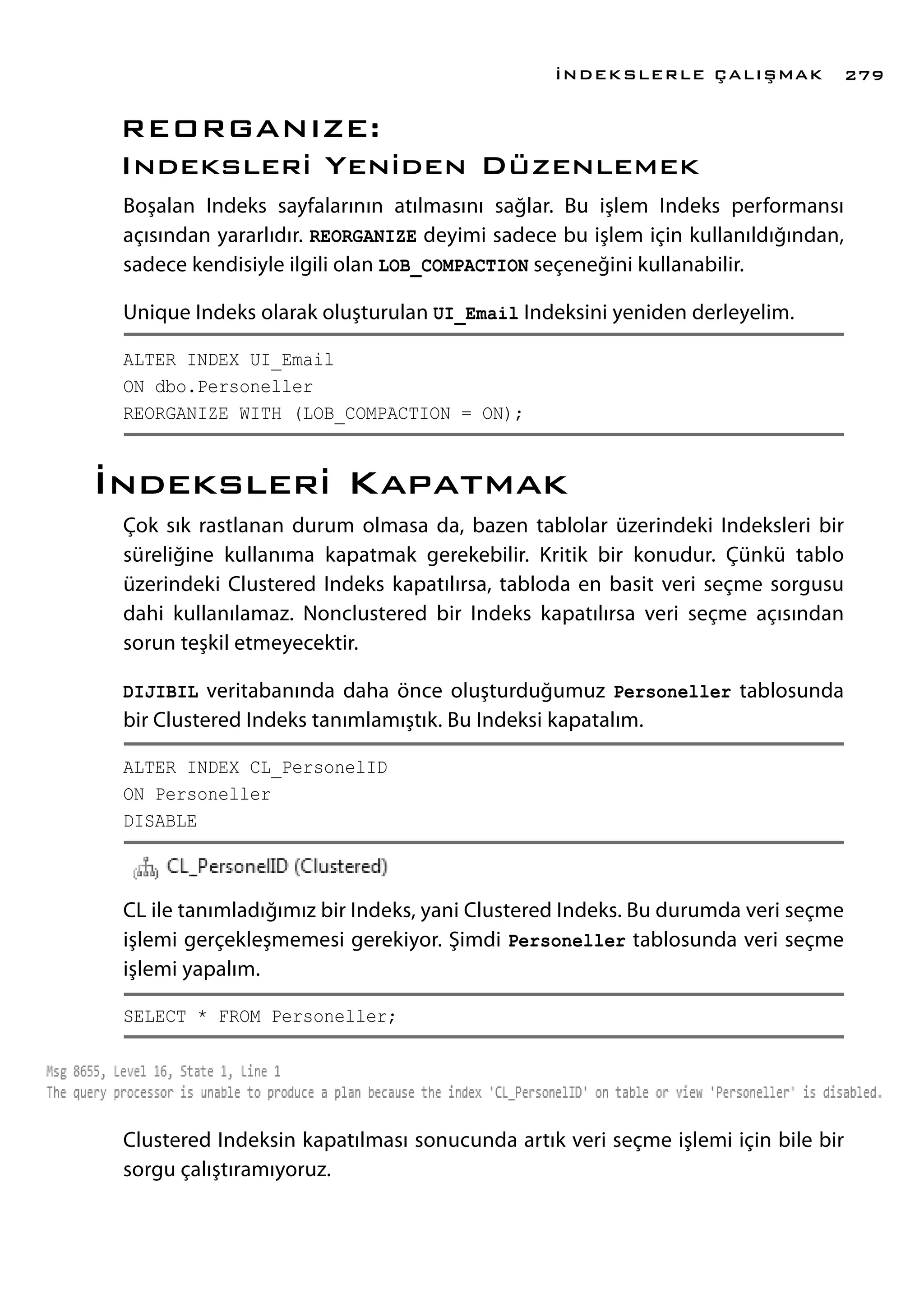 REORGANIZE:
Indeksleri Yeniden Düzenlemek
Boşalan Indeks sayfalarının atılmasını sağlar. Bu işlem Indeks performansı
açısından yararlıdır. REORGANIZE deyimi sadece bu işlem için kullanıldığından,
sadece kendisiyle ilgili olan LOB_COMPACTION seçeneğini kullanabilir.
Unique Indeks olarak oluşturulan UI_Email Indeksini yeniden derleyelim.
ALTER INDEX UI_Email
ON dbo.Personeller
REORGANIZE WITH (LOB_COMPACTION = ON);
İndeksleri Kapatmak
Çok sık rastlanan durum olmasa da, bazen tablolar üzerindeki Indeksleri bir
süreliğine kullanıma kapatmak gerekebilir. Kritik bir konudur. Çünkü tablo
üzerindeki Clustered Indeks kapatılırsa, tabloda en basit veri seçme sorgusu
dahi kullanılamaz. Nonclustered bir Indeks kapatılırsa veri seçme açısından
sorun teşkil etmeyecektir.
DIJIBIL veritabanında daha önce oluşturduğumuz Personeller tablosunda
bir Clustered Indeks tanımlamıştık. Bu Indeksi kapatalım.
ALTER INDEX CL_PersonelID
ON Personeller
DISABLE
CL ile tanımladığımız bir Indeks, yani Clustered Indeks. Bu durumda veri seçme
işlemi gerçekleşmemesi gerekiyor. Şimdi Personeller tablosunda veri seçme
işlemi yapalım.
SELECT * FROM Personeller;
Clustered Indeksin kapatılması sonucunda artık veri seçme işlemi için bile bir
sorgu çalıştıramıyoruz.
İNDEKSLERLE ÇALIŞMAK 279
 