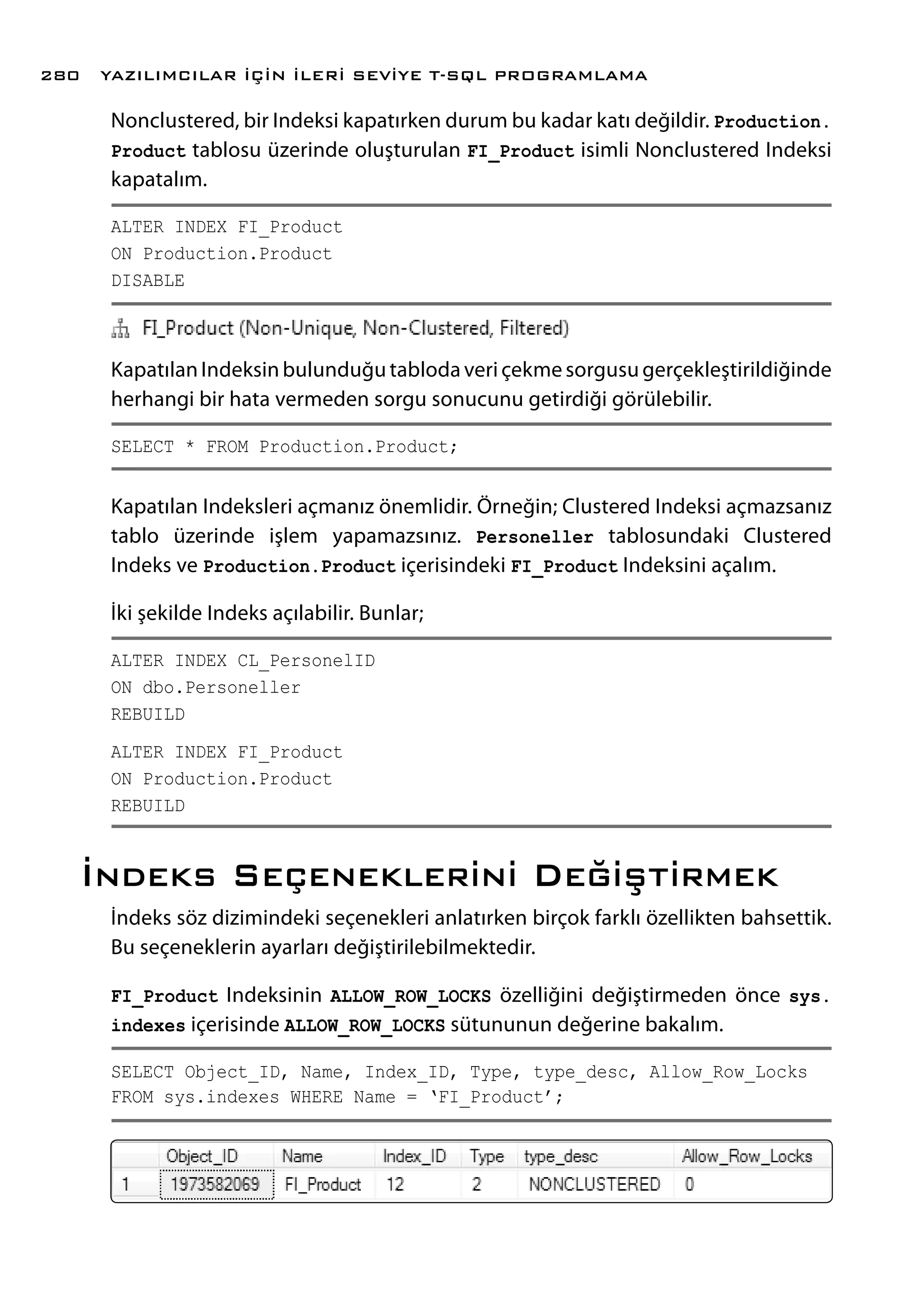 Nonclustered, bir Indeksi kapatırken durum bu kadar katı değildir. Production.
Product tablosu üzerinde oluşturulan FI_Product isimli Nonclustered Indeksi
kapatalım.
ALTER INDEX FI_Product
ON Production.Product
DISABLE
Kapatılan Indeksin bulunduğu tabloda veri çekme sorgusu gerçekleştirildiğinde
herhangi bir hata vermeden sorgu sonucunu getirdiği görülebilir.
SELECT * FROM Production.Product;
Kapatılan Indeksleri açmanız önemlidir. Örneğin; Clustered Indeksi açmazsanız
tablo üzerinde işlem yapamazsınız. Personeller tablosundaki Clustered
Indeks ve Production.Product içerisindeki FI_Product Indeksini açalım.
İki şekilde Indeks açılabilir. Bunlar;
ALTER INDEX CL_PersonelID
ON dbo.Personeller
REBUILD
ALTER INDEX FI_Product
ON Production.Product
REBUILD
İndeks Seçeneklerini Değiştirmek
İndeks söz dizimindeki seçenekleri anlatırken birçok farklı özellikten bahsettik.
Bu seçeneklerin ayarları değiştirilebilmektedir.
FI_Product Indeksinin ALLOW_ROW_LOCKS özelliğini değiştirmeden önce sys.
indexes içerisinde ALLOW_ROW_LOCKS sütununun değerine bakalım.
SELECT Object_ID, Name, Index_ID, Type, type_desc, Allow_Row_Locks
FROM sys.indexes WHERE Name = ‘FI_Product’;
YAZILIMCILAR İÇİN İLERİ SEVİYE T-SQL PROGRAMLAMA280
 
