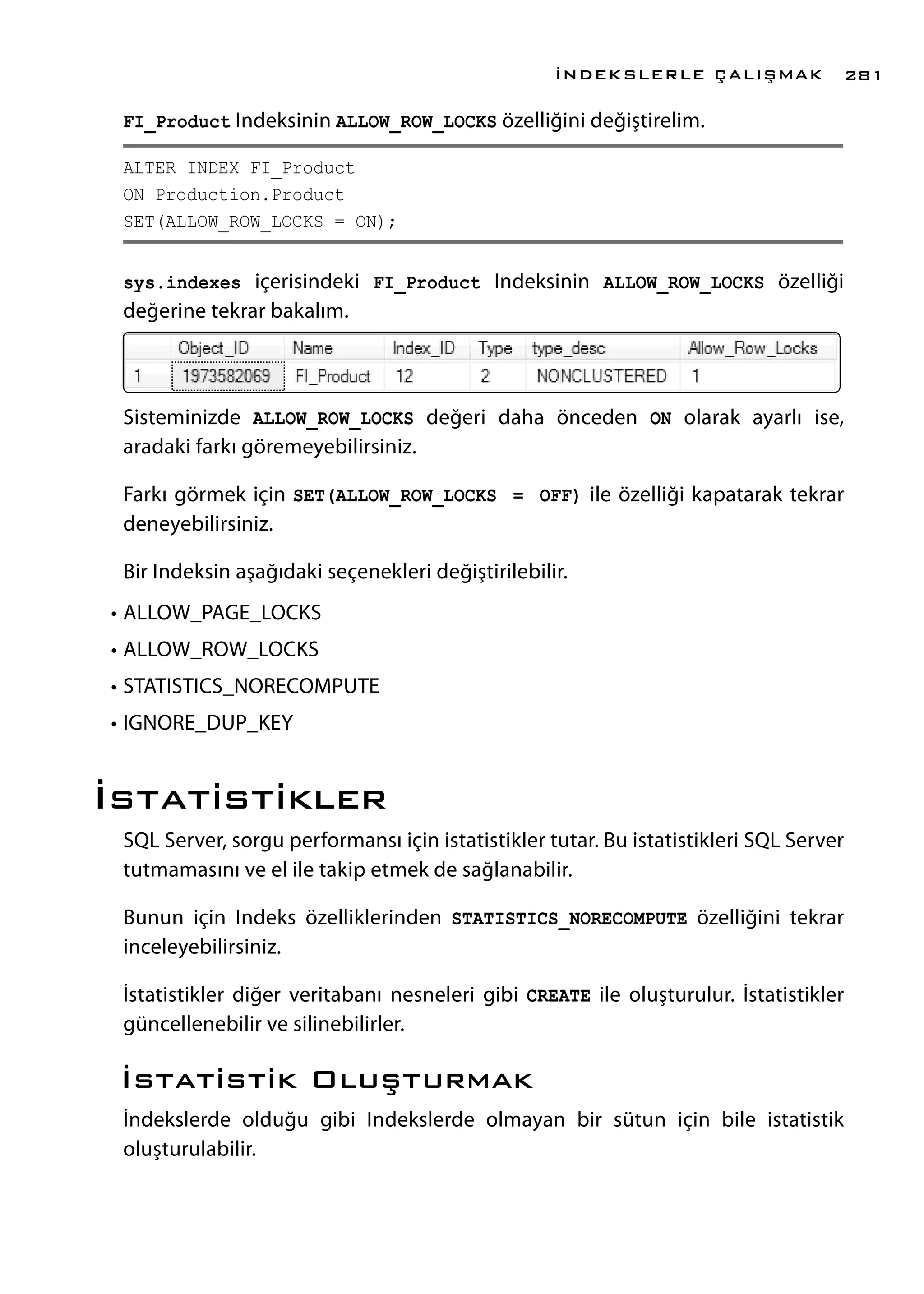 FI_Product Indeksinin ALLOW_ROW_LOCKS özelliğini değiştirelim.
ALTER INDEX FI_Product
ON Production.Product
SET(ALLOW_ROW_LOCKS = ON);
sys.indexes içerisindeki FI_Product Indeksinin ALLOW_ROW_LOCKS özelliği
değerine tekrar bakalım.
Sisteminizde ALLOW_ROW_LOCKS değeri daha önceden ON olarak ayarlı ise,
aradaki farkı göremeyebilirsiniz.
Farkı görmek için SET(ALLOW_ROW_LOCKS = OFF) ile özelliği kapatarak tekrar
deneyebilirsiniz.
Bir Indeksin aşağıdaki seçenekleri değiştirilebilir.
•	ALLOW_PAGE_LOCKS
•	ALLOW_ROW_LOCKS
•	STATISTICS_NORECOMPUTE
•	IGNORE_DUP_KEY
İstatistikler
SQL Server, sorgu performansı için istatistikler tutar. Bu istatistikleri SQL Server
tutmamasını ve el ile takip etmek de sağlanabilir.
Bunun için Indeks özelliklerinden STATISTICS_NORECOMPUTE özelliğini tekrar
inceleyebilirsiniz.
İstatistikler diğer veritabanı nesneleri gibi CREATE ile oluşturulur. İstatistikler
güncellenebilir ve silinebilirler.
İstatistik Oluşturmak
İndekslerde olduğu gibi Indekslerde olmayan bir sütun için bile istatistik
oluşturulabilir.
İNDEKSLERLE ÇALIŞMAK 281
 