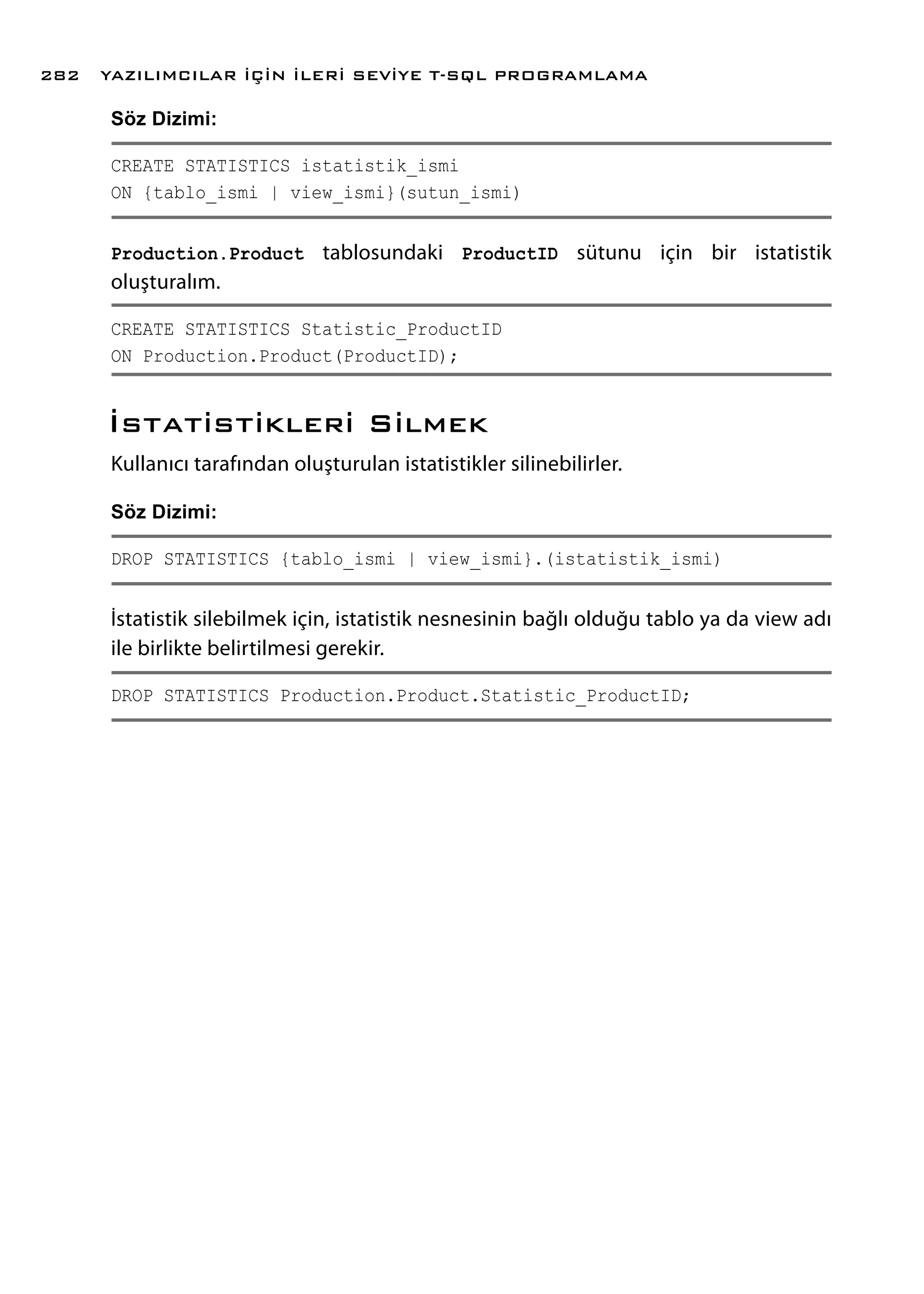 Söz Dizimi:
CREATE STATISTICS istatistik_ismi
ON {tablo_ismi | view_ismi}(sutun_ismi)
Production.Product tablosundaki ProductID sütunu için bir istatistik
oluşturalım.
CREATE STATISTICS Statistic_ProductID
ON Production.Product(ProductID);
İstatistikleri Silmek
Kullanıcı tarafından oluşturulan istatistikler silinebilirler.
Söz Dizimi:
DROP STATISTICS {tablo_ismi | view_ismi}.(istatistik_ismi)
İstatistik silebilmek için, istatistik nesnesinin bağlı olduğu tablo ya da view adı
ile birlikte belirtilmesi gerekir.
DROP STATISTICS Production.Product.Statistic_ProductID;
YAZILIMCILAR İÇİN İLERİ SEVİYE T-SQL PROGRAMLAMA282
 