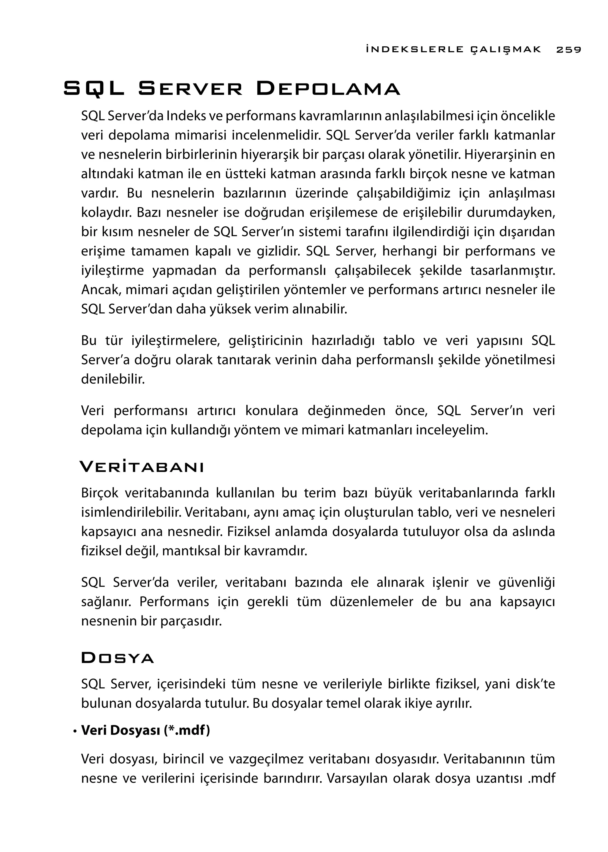 SQL Server Depolama
SQL Server’da Indeks ve performans kavramlarının anlaşılabilmesi için öncelikle
veri depolama mimarisi incelenmelidir. SQL Server’da veriler farklı katmanlar
ve nesnelerin birbirlerinin hiyerarşik bir parçası olarak yönetilir. Hiyerarşinin en
altındaki katman ile en üstteki katman arasında farklı birçok nesne ve katman
vardır. Bu nesnelerin bazılarının üzerinde çalışabildiğimiz için anlaşılması
kolaydır. Bazı nesneler ise doğrudan erişilemese de erişilebilir durumdayken,
bir kısım nesneler de SQL Server’ın sistemi tarafını ilgilendirdiği için dışarıdan
erişime tamamen kapalı ve gizlidir. SQL Server, herhangi bir performans ve
iyileştirme yapmadan da performanslı çalışabilecek şekilde tasarlanmıştır.
Ancak, mimari açıdan geliştirilen yöntemler ve performans artırıcı nesneler ile
SQL Server’dan daha yüksek verim alınabilir.
Bu tür iyileştirmelere, geliştiricinin hazırladığı tablo ve veri yapısını SQL
Server’a doğru olarak tanıtarak verinin daha performanslı şekilde yönetilmesi
denilebilir.
Veri performansı artırıcı konulara değinmeden önce, SQL Server’ın veri
depolama için kullandığı yöntem ve mimari katmanları inceleyelim.
Veritabanı
Birçok veritabanında kullanılan bu terim bazı büyük veritabanlarında farklı
isimlendirilebilir. Veritabanı, aynı amaç için oluşturulan tablo, veri ve nesneleri
kapsayıcı ana nesnedir. Fiziksel anlamda dosyalarda tutuluyor olsa da aslında
fiziksel değil, mantıksal bir kavramdır.
SQL Server’da veriler, veritabanı bazında ele alınarak işlenir ve güvenliği
sağlanır. Performans için gerekli tüm düzenlemeler de bu ana kapsayıcı
nesnenin bir parçasıdır.
Dosya
SQL Server, içerisindeki tüm nesne ve verileriyle birlikte fiziksel, yani disk’te
bulunan dosyalarda tutulur. Bu dosyalar temel olarak ikiye ayrılır.
•	Veri Dosyası (*.mdf)
Veri dosyası, birincil ve vazgeçilmez veritabanı dosyasıdır. Veritabanının tüm
nesne ve verilerini içerisinde barındırır. Varsayılan olarak dosya uzantısı .mdf
İNDEKSLERLE ÇALIŞMAK 259
 