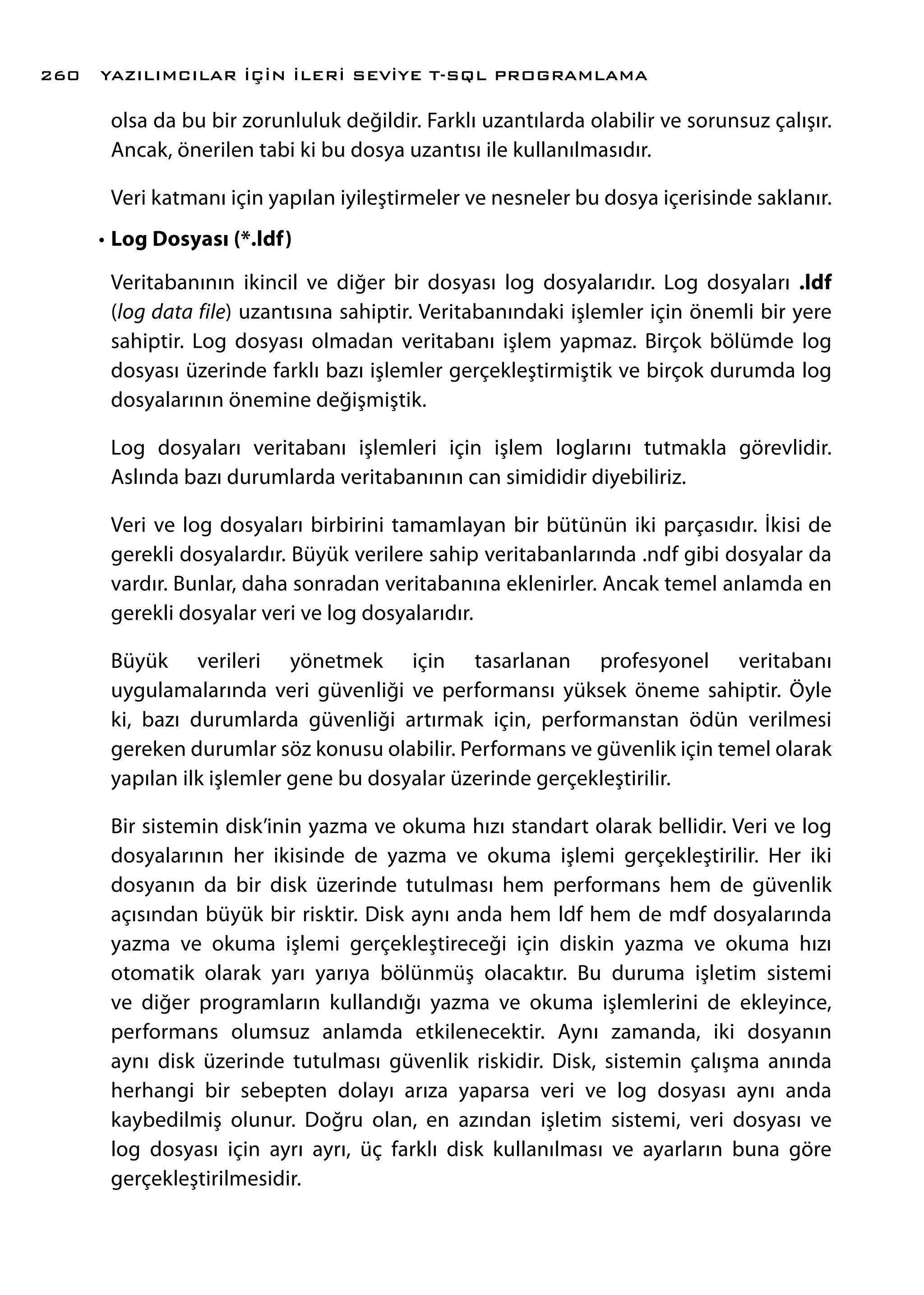 olsa da bu bir zorunluluk değildir. Farklı uzantılarda olabilir ve sorunsuz çalışır.
Ancak, önerilen tabi ki bu dosya uzantısı ile kullanılmasıdır.
Veri katmanı için yapılan iyileştirmeler ve nesneler bu dosya içerisinde saklanır.
•	Log Dosyası (*.ldf)
Veritabanının ikincil ve diğer bir dosyası log dosyalarıdır. Log dosyaları .ldf
(log data file) uzantısına sahiptir. Veritabanındaki işlemler için önemli bir yere
sahiptir. Log dosyası olmadan veritabanı işlem yapmaz. Birçok bölümde log
dosyası üzerinde farklı bazı işlemler gerçekleştirmiştik ve birçok durumda log
dosyalarının önemine değişmiştik.
Log dosyaları veritabanı işlemleri için işlem loglarını tutmakla görevlidir.
Aslında bazı durumlarda veritabanının can simididir diyebiliriz.
Veri ve log dosyaları birbirini tamamlayan bir bütünün iki parçasıdır. İkisi de
gerekli dosyalardır. Büyük verilere sahip veritabanlarında .ndf gibi dosyalar da
vardır. Bunlar, daha sonradan veritabanına eklenirler. Ancak temel anlamda en
gerekli dosyalar veri ve log dosyalarıdır.
Büyük verileri yönetmek için tasarlanan profesyonel veritabanı
uygulamalarında veri güvenliği ve performansı yüksek öneme sahiptir. Öyle
ki, bazı durumlarda güvenliği artırmak için, performanstan ödün verilmesi
gereken durumlar söz konusu olabilir. Performans ve güvenlik için temel olarak
yapılan ilk işlemler gene bu dosyalar üzerinde gerçekleştirilir.
Bir sistemin disk’inin yazma ve okuma hızı standart olarak bellidir. Veri ve log
dosyalarının her ikisinde de yazma ve okuma işlemi gerçekleştirilir. Her iki
dosyanın da bir disk üzerinde tutulması hem performans hem de güvenlik
açısından büyük bir risktir. Disk aynı anda hem ldf hem de mdf dosyalarında
yazma ve okuma işlemi gerçekleştireceği için diskin yazma ve okuma hızı
otomatik olarak yarı yarıya bölünmüş olacaktır. Bu duruma işletim sistemi
ve diğer programların kullandığı yazma ve okuma işlemlerini de ekleyince,
performans olumsuz anlamda etkilenecektir. Aynı zamanda, iki dosyanın
aynı disk üzerinde tutulması güvenlik riskidir. Disk, sistemin çalışma anında
herhangi bir sebepten dolayı arıza yaparsa veri ve log dosyası aynı anda
kaybedilmiş olunur. Doğru olan, en azından işletim sistemi, veri dosyası ve
log dosyası için ayrı ayrı, üç farklı disk kullanılması ve ayarların buna göre
gerçekleştirilmesidir.
YAZILIMCILAR İÇİN İLERİ SEVİYE T-SQL PROGRAMLAMA260
 