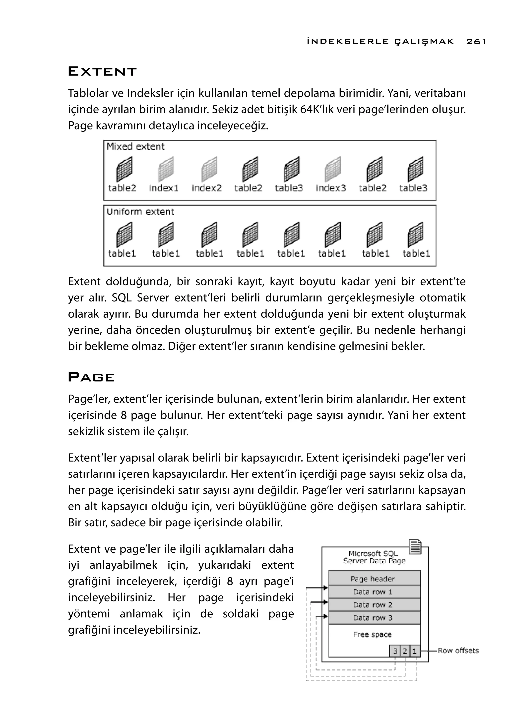 Extent
Tablolar ve Indeksler için kullanılan temel depolama birimidir. Yani, veritabanı
içinde ayrılan birim alanıdır. Sekiz adet bitişik 64K’lık veri page’lerinden oluşur.
Page kavramını detaylıca inceleyeceğiz.
Extent dolduğunda, bir sonraki kayıt, kayıt boyutu kadar yeni bir extent’te
yer alır. SQL Server extent’leri belirli durumların gerçekleşmesiyle otomatik
olarak ayırır. Bu durumda her extent dolduğunda yeni bir extent oluşturmak
yerine, daha önceden oluşturulmuş bir extent’e geçilir. Bu nedenle herhangi
bir bekleme olmaz. Diğer extent’ler sıranın kendisine gelmesini bekler.
Page
Page’ler, extent’ler içerisinde bulunan, extent’lerin birim alanlarıdır. Her extent
içerisinde 8 page bulunur. Her extent’teki page sayısı aynıdır. Yani her extent
sekizlik sistem ile çalışır.
Extent’ler yapısal olarak belirli bir kapsayıcıdır. Extent içerisindeki page’ler veri
satırlarını içeren kapsayıcılardır. Her extent’in içerdiği page sayısı sekiz olsa da,
her page içerisindeki satır sayısı aynı değildir. Page’ler veri satırlarını kapsayan
en alt kapsayıcı olduğu için, veri büyüklüğüne göre değişen satırlara sahiptir.
Bir satır, sadece bir page içerisinde olabilir.
Extent ve page’ler ile ilgili açıklamaları daha
iyi anlayabilmek için, yukarıdaki extent
grafiğini inceleyerek, içerdiği 8 ayrı page’i
inceleyebilirsiniz. Her page içerisindeki
yöntemi anlamak için de soldaki page
grafiğini inceleyebilirsiniz.
İNDEKSLERLE ÇALIŞMAK 261
 