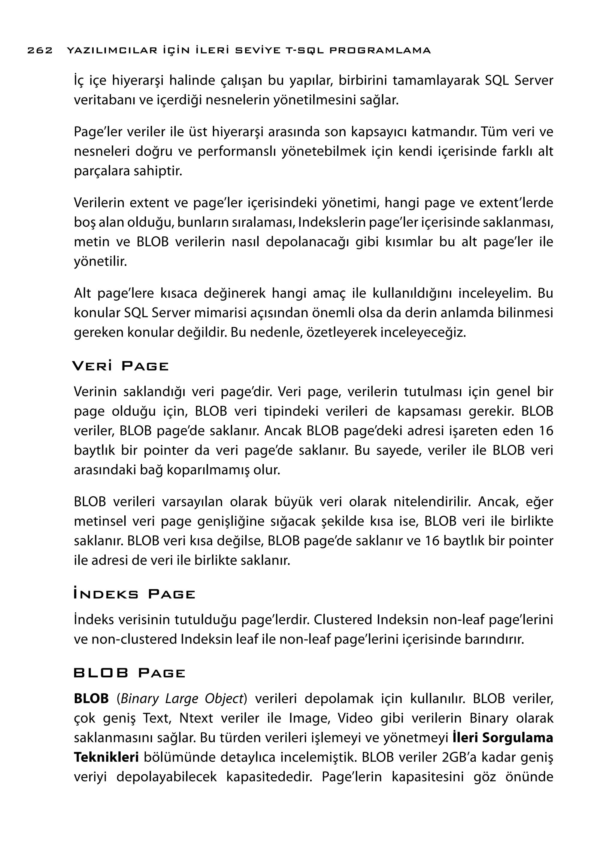 İç içe hiyerarşi halinde çalışan bu yapılar, birbirini tamamlayarak SQL Server
veritabanı ve içerdiği nesnelerin yönetilmesini sağlar.
Page’ler veriler ile üst hiyerarşi arasında son kapsayıcı katmandır. Tüm veri ve
nesneleri doğru ve performanslı yönetebilmek için kendi içerisinde farklı alt
parçalara sahiptir.
Verilerin extent ve page’ler içerisindeki yönetimi, hangi page ve extent’lerde
boş alan olduğu, bunların sıralaması, Indekslerin page’ler içerisinde saklanması,
metin ve BLOB verilerin nasıl depolanacağı gibi kısımlar bu alt page’ler ile
yönetilir.
Alt page’lere kısaca değinerek hangi amaç ile kullanıldığını inceleyelim. Bu
konular SQL Server mimarisi açısından önemli olsa da derin anlamda bilinmesi
gereken konular değildir. Bu nedenle, özetleyerek inceleyeceğiz.
Veri Page
Verinin saklandığı veri page’dir. Veri page, verilerin tutulması için genel bir
page olduğu için, BLOB veri tipindeki verileri de kapsaması gerekir. BLOB
veriler, BLOB page’de saklanır. Ancak BLOB page’deki adresi işareten eden 16
baytlık bir pointer da veri page’de saklanır. Bu sayede, veriler ile BLOB veri
arasındaki bağ koparılmamış olur.
BLOB verileri varsayılan olarak büyük veri olarak nitelendirilir. Ancak, eğer
metinsel veri page genişliğine sığacak şekilde kısa ise, BLOB veri ile birlikte
saklanır. BLOB veri kısa değilse, BLOB page’de saklanır ve 16 baytlık bir pointer
ile adresi de veri ile birlikte saklanır.
İndeks Page
İndeks verisinin tutulduğu page’lerdir. Clustered Indeksin non-leaf page’lerini
ve non-clustered Indeksin leaf ile non-leaf page’lerini içerisinde barındırır.
BLOB Page
BLOB (Binary Large Object) verileri depolamak için kullanılır. BLOB veriler,
çok geniş Text, Ntext veriler ile Image, Video gibi verilerin Binary olarak
saklanmasını sağlar. Bu türden verileri işlemeyi ve yönetmeyi İleri Sorgulama
Teknikleri bölümünde detaylıca incelemiştik. BLOB veriler 2GB’a kadar geniş
veriyi depolayabilecek kapasitededir. Page’lerin kapasitesini göz önünde
YAZILIMCILAR İÇİN İLERİ SEVİYE T-SQL PROGRAMLAMA262
 