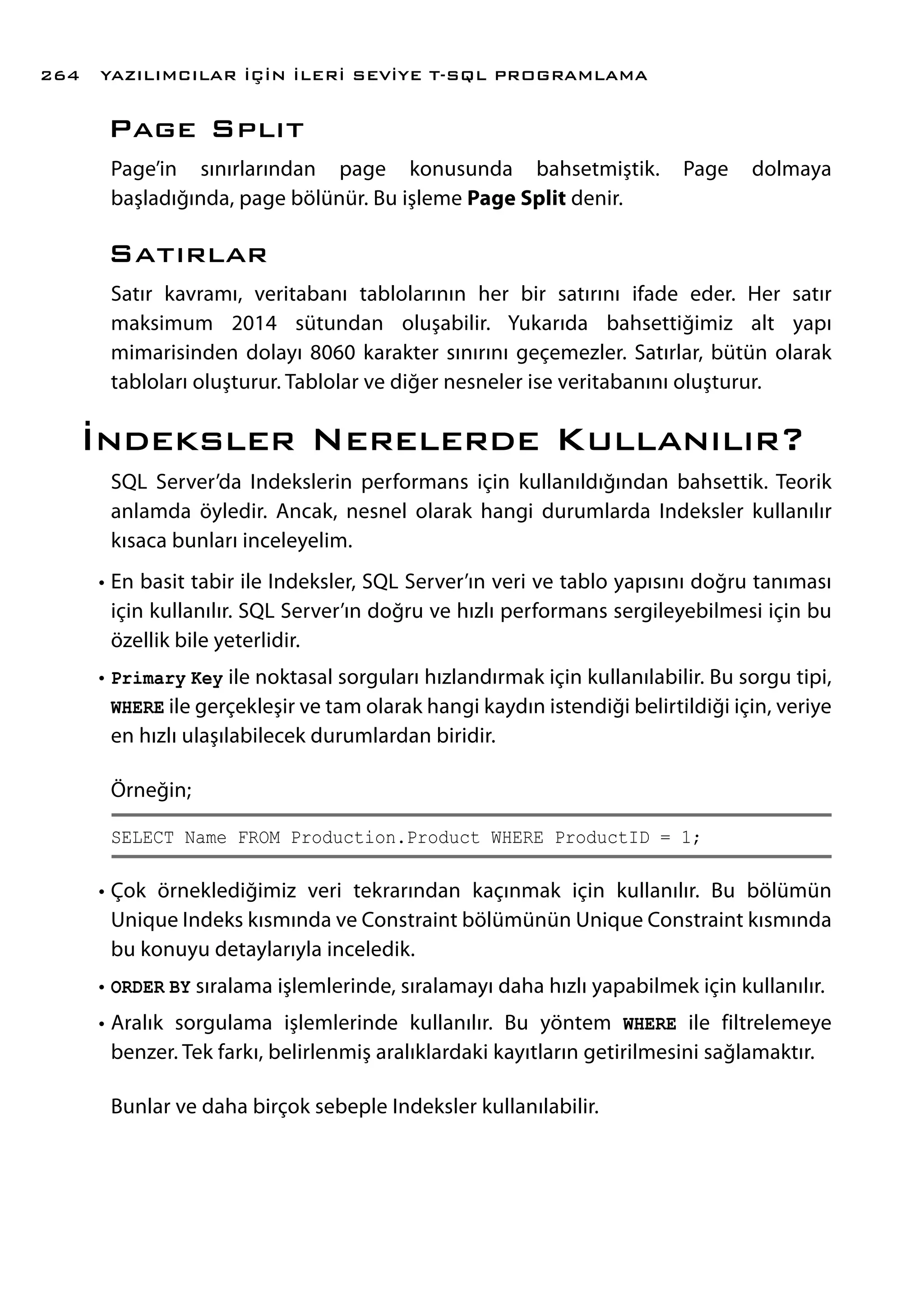 Page Splıt
Page’in sınırlarından page konusunda bahsetmiştik. Page dolmaya
başladığında, page bölünür. Bu işleme Page Split denir.
Satırlar
Satır kavramı, veritabanı tablolarının her bir satırını ifade eder. Her satır
maksimum 2014 sütundan oluşabilir. Yukarıda bahsettiğimiz alt yapı
mimarisinden dolayı 8060 karakter sınırını geçemezler. Satırlar, bütün olarak
tabloları oluşturur. Tablolar ve diğer nesneler ise veritabanını oluşturur.
İndeksler Nerelerde Kullanılır?
SQL Server’da Indekslerin performans için kullanıldığından bahsettik. Teorik
anlamda öyledir. Ancak, nesnel olarak hangi durumlarda Indeksler kullanılır
kısaca bunları inceleyelim.
•	En basit tabir ile Indeksler, SQL Server’ın veri ve tablo yapısını doğru tanıması
için kullanılır. SQL Server’ın doğru ve hızlı performans sergileyebilmesi için bu
özellik bile yeterlidir.
•	Primary Key ile noktasal sorguları hızlandırmak için kullanılabilir. Bu sorgu tipi,
WHERE ile gerçekleşir ve tam olarak hangi kaydın istendiği belirtildiği için, veriye
en hızlı ulaşılabilecek durumlardan biridir.
Örneğin;
SELECT Name FROM Production.Product WHERE ProductID = 1;
•	Çok örneklediğimiz veri tekrarından kaçınmak için kullanılır. Bu bölümün
Unique Indeks kısmında ve Constraint bölümünün Unique Constraint kısmında
bu konuyu detaylarıyla inceledik.
•	ORDER BY sıralama işlemlerinde, sıralamayı daha hızlı yapabilmek için kullanılır.
•	Aralık sorgulama işlemlerinde kullanılır. Bu yöntem WHERE ile filtrelemeye
benzer. Tek farkı, belirlenmiş aralıklardaki kayıtların getirilmesini sağlamaktır.
Bunlar ve daha birçok sebeple Indeksler kullanılabilir.
YAZILIMCILAR İÇİN İLERİ SEVİYE T-SQL PROGRAMLAMA264
 