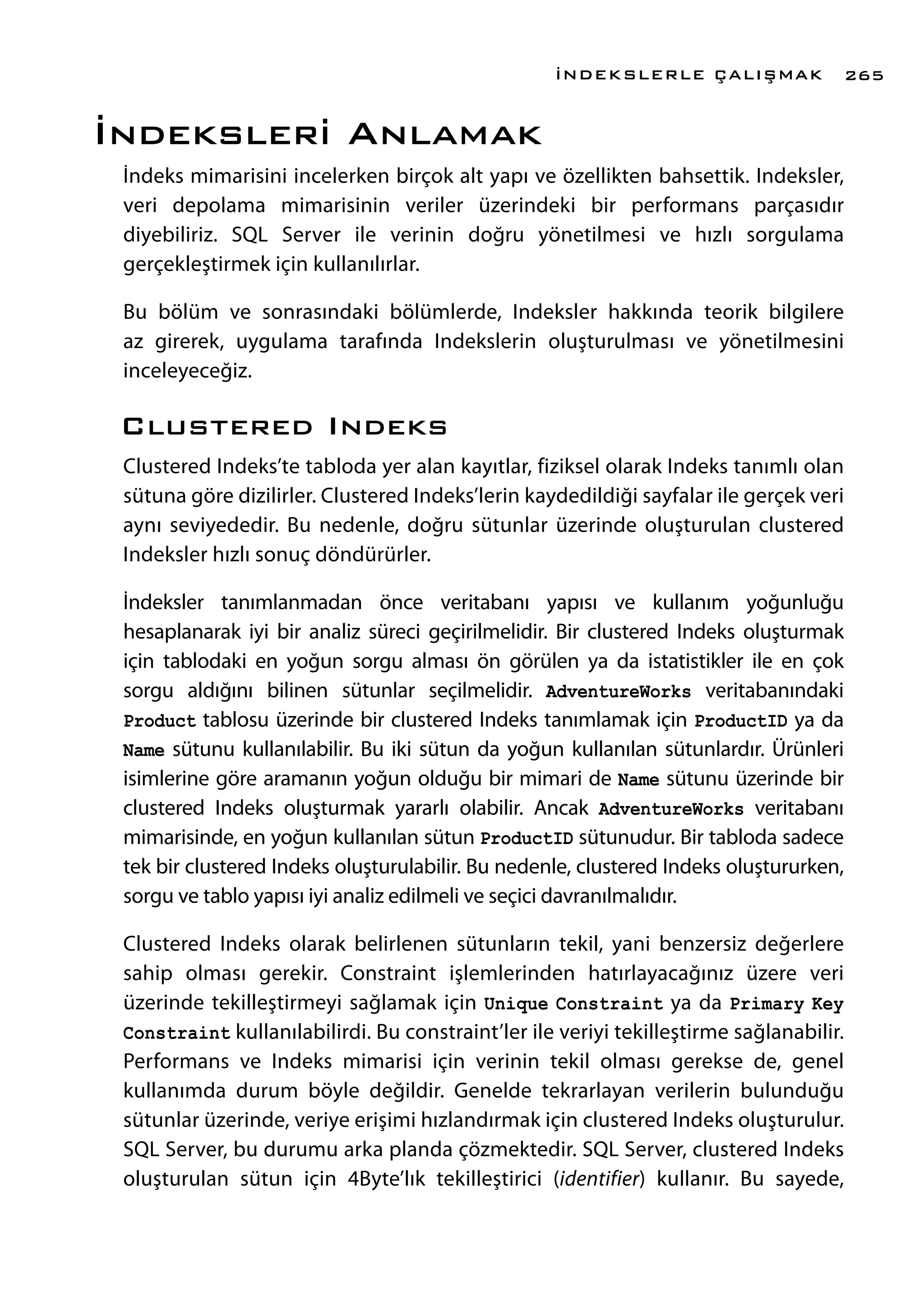 İndeksleri Anlamak
İndeks mimarisini incelerken birçok alt yapı ve özellikten bahsettik. Indeksler,
veri depolama mimarisinin veriler üzerindeki bir performans parçasıdır
diyebiliriz. SQL Server ile verinin doğru yönetilmesi ve hızlı sorgulama
gerçekleştirmek için kullanılırlar.
Bu bölüm ve sonrasındaki bölümlerde, Indeksler hakkında teorik bilgilere
az girerek, uygulama tarafında Indekslerin oluşturulması ve yönetilmesini
inceleyeceğiz.
Clustered Indeks
Clustered Indeks’te tabloda yer alan kayıtlar, fiziksel olarak Indeks tanımlı olan
sütuna göre dizilirler. Clustered Indeks’lerin kaydedildiği sayfalar ile gerçek veri
aynı seviyededir. Bu nedenle, doğru sütunlar üzerinde oluşturulan clustered
Indeksler hızlı sonuç döndürürler.
İndeksler tanımlanmadan önce veritabanı yapısı ve kullanım yoğunluğu
hesaplanarak iyi bir analiz süreci geçirilmelidir. Bir clustered Indeks oluşturmak
için tablodaki en yoğun sorgu alması ön görülen ya da istatistikler ile en çok
sorgu aldığını bilinen sütunlar seçilmelidir. AdventureWorks veritabanındaki
Product tablosu üzerinde bir clustered Indeks tanımlamak için ProductID ya da
Name sütunu kullanılabilir. Bu iki sütun da yoğun kullanılan sütunlardır. Ürünleri
isimlerine göre aramanın yoğun olduğu bir mimari de Name sütunu üzerinde bir
clustered Indeks oluşturmak yararlı olabilir. Ancak AdventureWorks veritabanı
mimarisinde, en yoğun kullanılan sütun ProductID sütunudur. Bir tabloda sadece
tek bir clustered Indeks oluşturulabilir. Bu nedenle, clustered Indeks oluştururken,
sorgu ve tablo yapısı iyi analiz edilmeli ve seçici davranılmalıdır.
Clustered Indeks olarak belirlenen sütunların tekil, yani benzersiz değerlere
sahip olması gerekir. Constraint işlemlerinden hatırlayacağınız üzere veri
üzerinde tekilleştirmeyi sağlamak için Unique Constraint ya da Primary Key
Constraint kullanılabilirdi. Bu constraint’ler ile veriyi tekilleştirme sağlanabilir.
Performans ve Indeks mimarisi için verinin tekil olması gerekse de, genel
kullanımda durum böyle değildir. Genelde tekrarlayan verilerin bulunduğu
sütunlar üzerinde, veriye erişimi hızlandırmak için clustered Indeks oluşturulur.
SQL Server, bu durumu arka planda çözmektedir. SQL Server, clustered Indeks
oluşturulan sütun için 4Byte’lık tekilleştirici (identifier) kullanır. Bu sayede,
İNDEKSLERLE ÇALIŞMAK 265
 