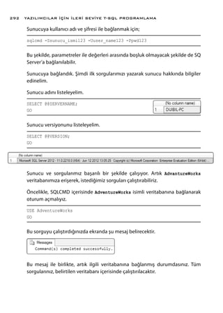 Sunucuya kullanıcı adı ve şifresi ile bağlanmak için;
sqlcmd -Ssunucu_ismi123 -Uuser_name123 -Ppwd123
Bu şekilde, parametreler ile değerleri arasında boşluk olmayacak şekilde de SQ
Server’a bağlanılabilir.
Sunucuya bağlandık. Şimdi ilk sorgularımızı yazarak sunucu hakkında bilgiler
edinelim.
Sunucu adını listeleyelim.
SELECT @@SERVERNAME;
GO
Sunucu versiyonunu listeleyelim.
SELECT @@VERSION;
GO
Sunucu ve sorgularımız başarılı bir şekilde çalışıyor. Artık AdvantureWorks
veritabanımıza erişerek, istediğimiz sorguları çalıştırabiliriz.
Öncelikle, SQLCMD içerisinde AdventureWorks isimli veritabanına bağlanarak
oturum açmalıyız.
USE AdventureWorks
GO
Bu sorguyu çalıştırdığınızda ekranda şu mesaj belirecektir.
Bu mesaj ile birlikte, artık ilgili veritabanına bağlanmış durumdasınız. Tüm
sorgularınız, belirtilen veritabanı içerisinde çalıştırılacaktır.
YAZILIMCILAR İÇİN İLERİ SEVİYE T-SQL PROGRAMLAMA292
 