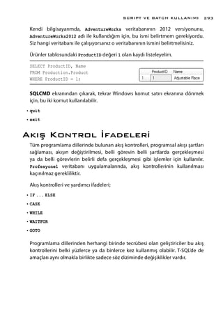 Kendi bilgisayarımda, AdventureWorks veritabanının 2012 versiyonunu,
AdventureWorks2012 adı ile kullandığım için, bu ismi belirtmem gerekiyordu.
Siz hangi veritabanı ile çalışıyorsanız o veritabanının ismini belirtmelisiniz.
Ürünler tablosundaki ProductID değeri 1 olan kaydı listeleyelim.
SELECT ProductID, Name
FROM Production.Product
WHERE ProductID = 1;
SQLCMD ekranından çıkarak, tekrar Windows komut satırı ekranına dönmek
için, bu iki komut kullanılabilir.
•	quit
•	exit
Akış Kontrol İfadeleri
Tüm programlama dillerinde bulunan akış kontrolleri, programsal akışı şartları
sağlaması, akışın değiştirilmesi, belli görevin belli şartlarda gerçekleşmesi
ya da belli görevlerin belirli defa gerçekleşmesi gibi işlemler için kullanılır.
Profesyonel veritabanı uygulamalarında, akış kontrollerinin kullanılması
kaçınılmaz gerekliliktir.
Akış kontrolleri ve yardımcı ifadeleri;
•	IF ... ELSE
•	CASE
•	WHILE
•	WAITFOR
•	GOTO
Programlama dillerinden herhangi birinde tecrübesi olan geliştiriciler bu akış
kontrollerini belki yüzlerce ya da binlerce kez kullanmış olabilir. T-SQL’de de
amaçları aynı olmakla birlikte sadece söz diziminde değişiklikler vardır.
SCRIPT VE BATCH KULLANIMI 293
 
