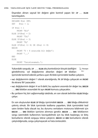 Dışarıdan alınan sayısal bir değere göre kontrol yapan bir IF ... ELSE
tanımlayalım.
DECLARE @val INT;
SET 	 @val = 1;
IF @val = 1
	 PRINT ‘Bir’
ELSE IF(@val = 2)
	 PRINT ‘İki’
ELSE IF(@val = 3)
	 PRINT ‘Üç’
ELSE IF(@val >= 4) OR (@val <= 8)
BEGIN
	 PRINT ‘4 - 8 arasında bir değer’;
	 PRINT ‘...’
END
ELSE
	 PRINT ‘Tanımlanamadı.’;
Yukarıdaki sorguda, IF ... ELSE akış kontrolünün birçok özelliğini
görebilirsiniz. val değişkenine aktarılan değeri IF blokları
içerisinde kontrol ederek şartlara uyan ilk blok içerisindeki kodları çalıştırır.
•	val değişkeninin değeri 1 olarak atandığında, ilk IF bloğu çalışacak ve PRINT
ile ekrana‘Bir’yazacaktır.
•	val değişkeninin değeri 4 ve 8 dahil, bu sayıların arasında bir değer ise, BEGIN
... END blokları arasındaki iki ayrı PRINT komutu çalışacaktır.
•	Bu şartların hiç biri sağlanmadığı takdirde, en son olarak belirtilen ELSE bloğu
çalışır.
En son oluşturulan ELSE IF bloğu içerisindeki BEGIN ... END bloğu dikkatinizi
çekmiş olmalı. Bir blok içerisinde kodlama yaparken, blok içerisindeki kod
satırı birden fazla olacak ise, bu durumu veritabanı motoruna bildirmek için
BEGIN ... END blokları içerisine alınması gerekir. BEGIN ... END bloklarının
sorgu üzerindeki kullanımını kavrayabilmek için bu blok başlangıç ve bitiş
komutlarını silerek sorguyu tekrar çalıştırın. BEGIN ve END komutlarını silerek
çalıştırdığınızda, sorgu çalışmayacak ve hata üretecektir.
YAZILIMCILAR İÇİN İLERİ SEVİYE T-SQL PROGRAMLAMA296
 